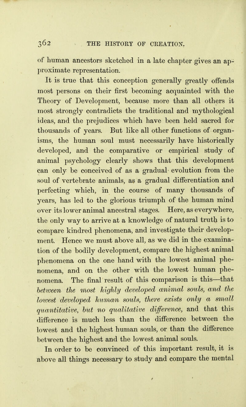 of human ancestors sketched in a late chapter gives an ap- proximate representation. It is true that this conception generally greatly offends most persons on their first becoming acquainted with the Theory of Development, because more than all others it most strongly contradicts the traditional and mythological ideas, and the prejudices which have been held sacred for thousands of years. But like all other functions of organ- isms, the human soul must necessarily have historically developed, and the comparative or empirical study of animal psychology clearly shows that this development can only be conceived of as a gradual- evolution from the soul of vertebrate animals, as a gradual differentiation and perfecting which, in the course of many thousands of years, has led to the glorious triumph of the human mind over its lower animal ancestral stages. Here, as everywhere, the only way to arrive at a knowledge of natural truth is to compare kindred phenomena, and investigate their develop- ment. Hence we must above all, as we did in the examina- tion of the bodily development, compare the highest animal phenomena on the one hand with the lowest animal phe- nomena, and on the other with the lowest human phe- nomena. The final result of this comparison is this—that between the most highly developed animal souls, and the lowest developed human souls, there exists only a small quantitative, hut no qualitative difference, and that this difference is much less than the difference between the lowest and the highest human souls, or than the difference between the highest and the lowest animal souls. In order to be convinced of this important result, it is above all things necessary to study and compare the mental