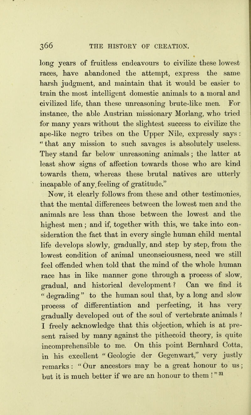 long years of fruitless endeavours to civilize these lowest races, have abandoned the attempt, express the same harsh judgment, and maintain that it would be easier to train the most intelligent domestic animals to a moral and civilized life, than these unreasoning brute-like men. For instance, the able Austrian missionary Morlang, who tried for many years without the slightest success to civilize the ape-like negro tribes on the Upper Nile, expressly says : that any mission to such savages is absolutely useless. They stand far below unreasoning animals; the latter at least show signs of affection towards those who are kind towards them, whereas these brutal natives are utterly incapable of any. feeling of gratitude. Now, it clearly follows from these and other testimonies, that the mental differences between the lowest men and the animals are less than those between the lowest and the highest men; and if, together with this, we take into con- sideration the fact that in every single human child mental life develops slowly, gradually, and step by step, from the lowest condition of animal unconsciousness, need we still feel offended when told that the mind of the whole human race has in like manner gone through a process of slow, gradual, and historical development ? Can we find it  degrading  to the human soul that, by a long and slow process of differentiation and perfecting, it has very gradually developed out of the soul of vertebrate animals ? I freely acknowledge that this objection, which is at pre- sent raised by many against the pithecoid theory, is quite incomprehensible to me. On this point Bernhard Cotta, in his excellent  Geologic der Gegenwart, very justly remarks :  Our ancestors may be a great honour to us; but it is much better if we are an honour to them ! 