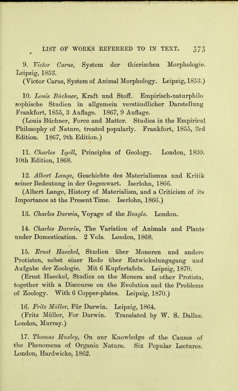 9. Victor Cams, System der thierischen Morpliologie. Leipzig, 1853. (Victor Cams, System of Animal Morphology. Leipzig, 1853.) 10. Louis Bilchner, Kraft und Stoff. Empiriscli-naturpliilo sophische Studien in allgemein verstandliclier Darstellung Frankfort, 1855, 3 Auflage. 1867, 9 Auflage. (Louis Biicliner, Force and Matter. Studies in tlie Empirical Philosopliy of Nature, treated popularly. Frankfort, 1855, 3rd Edition. 1867, 9tli Edition.) 11. Charles Lyell, Principles of Geology. London, 1830. loth Edition, 1868. 12. Albert Lange, Greschichte des Materialismus und Kritik seiner Bedeutung in der Gegenwart. Iserlolm, 1866. (Albert Lange, History of Materialism, and a Criticism of its Importance at the Present Time. Iserlohn, 1866.) 13. Charles Darwin, Voyage of the Beagle. London. 14. Charles Darwin, The Variation of Animals and Plants under Domestication. 2 Vols. London, 1868. 15. Ernst Haechel, Studien iiber Moneren und andere Protisten, nebst einer Rede iiber Entwickelungsgang und Aufgabe der Zoologie. Mit 6 Kupfertafeln. Leipzig, 1870. (Ernst Haeckel, Studies on the Monera and other Protista, together with a Discourse on the Evolution and the Problems of Zoology. With 6 Copper-plates. Leipzig, 1870.) 16. Fritz Midler, Fiir Darwin. Leipzig, 1864. (Fritz Miiller, For Darwin. Translated by W. S. Dallas. London, Murray.) 17. Thomas Huxley, On our Knowledge of the Causes of the Phenomena of Organic J^^'ature. Six Popular Lectures. London, Hardwicke, 1862.