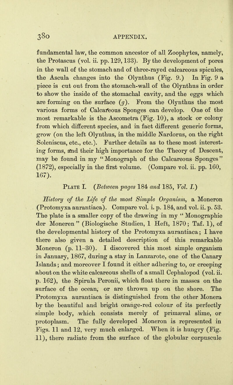 fundamental law, the common ancestor of all Zoophytes, namely, the Protascus (vol. ii. pp. 129,133). By the development of pores in the wall of the stomach and of three-rayed calcareous spicules, the Ascula changes into the Olynthus (Fig. 9.) In Fig. 9 a piece is cut out from the stomach-wall of the Olynthus in order to show the inside of the stomachal cavity, and the eggs which are forming on the surface (g). From the Olynthus the most various forms of Calcaifeous Sponges can develop. One of the most remarkable is the Ascometra (Fig. 10), a stock or colony from which different species, and in fact different generic forms, grow (on the left Olynthus, in the middle Nardorus, on the right Soleniscus, etc., etc.). Further details as to these most interest- ing forms, amd their high importance for the Theory of Descent, may be found in my Monograph of the Calcareous Sponges (1872), especially in the first volume. (Compare vol. ii. pp. 160, 167). Plate I. {Between pages 184 and 185, Vol. I.) History of the Life of the most Simple Organism, a Moneron (Protomyxa aurantiaca). Compare vol. i. p. 184, and vol. ii. p. 53. The plate is a smaller copy of the drawing in my  Monographic der Moneren  (Biologische Studien, 1 Heft, 1870; Taf. 1), of the developmental history of the Protomyxa aurantiaca; I have there also given a detailed description of this remarkable Moneron (p. 11-30). I discovered this most simple organism in January, 1867, during a stay in Lanzarote, one of the Canary Islands; and moreover I found it either adhering to, or creeping about on the white calcareous shells of a small Cephalopod (vol. ii. p. 162), the Spirula Peronii, which float there in masses on the surface of the ocean, or are thrown up on the shore. The Protomyxa aurantiaca is distinguished from the other Monera by the beautiful and bright orange-red colour of its perfectly simple body, which consists merely of primaeval slime, or protoplasm. The fully developed Moneron is represented in Figs. 11 and 12, very much enlarged. When it is hungry (Fig. 11), there radiate from the surface of the globular corpuscule