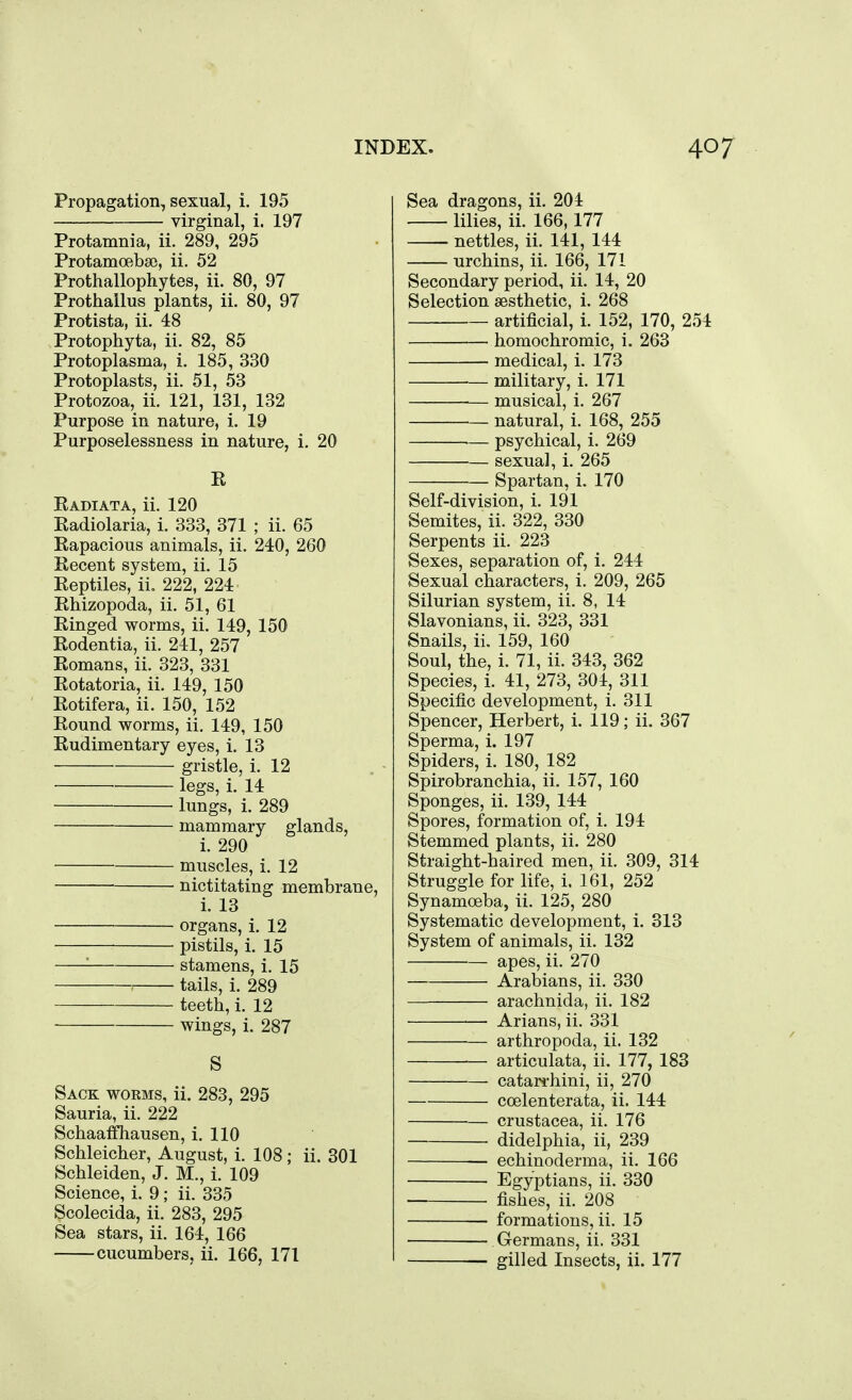 Propagation, sexual, i. 195 virginal, i. 197 Protamnia, ii. 289, 295 Protamoebse, ii. 52 Prothallophytes, ii. 80, 97 Prothallus plants, ii. 80, 97 Protista, ii. 48 Protophyta, ii. 82, 85 Protoplasma, i. 185, 330 Protoplasts, ii. 51, 53 Protozoa, ii. 121, 131, 132 Purpose in nature, i. 19 Purposelessness in nature, i. 20 E Eadiata, ii. 120 Radiolaria, i. 333, 371 ; ii. 65 Rapacious animals, ii. 240, 260 Recent system, ii. 15 Reptiles, ii. 222, 224 Rhizopoda, ii. 51, 61 Ringed worms, ii. 149, 150 Rodentia, ii. 241, 257 Romans, ii. 323, 331 Rotatoria, ii. 149, 150 Rotifera, ii. 150, 152 Round worms, ii. 149, 150 Rudimentary eyes, i. 13 gristle, i. 12 legs, i. 14 lungs, i. 289 mammary glands, i. 290 muscles, i. 12 nictitating membrane, i. 13 organs, i. 12 pistils, i. 15 '■ stamens, i. 15 tails, i. 289 teeth, i. 12 wings, i. 287 S Sack worms, ii. 283, 295 Sauria, ii. 222 Schaaffhausen, i. 110 Schleicher, August, i. 108 ; ii. 301 Schleiden, J. M., i. 109 Science, i. 9; ii. 335 Scolecida, ii. 283, 295 Sea stars, ii. 164, 166 cucumbers, ii. 166, 171 Sea dragons, ii, 204 lilies, ii. 166,177 nettles, ii. 141, 144 urchins, ii. 166, 171 Secondary period, ii. 14, 20 Selection aesthetic, i. 268 artificial, i. 152, 170, 254 homochromic, i. 263 medical, i. 173 military, i. 171 musical, i. 267 ^— natural, i. 168, 255 psychical, i. 269 sexual, i. 265 Spartan, i. 170 Self-division, i. 191 Semites, ii. 322, 330 Serpents ii. 223 Sexes, separation of, i. 244 Sexual characters, i. 209, 265 Silurian system, ii. 8, 14 Slavonians, ii. 323, 331 Snails, ii. 159, 160 Soul, the, i. 71, ii. 343, 362 Species, i. 41, 273, 304, 311 Specific development, i. 311 Spencer, Herbert, i. 119; ii. 367 Sperma, i. 197 Spiders, i. 180, 182 Spirobranchia, ii. 157, 160 Sponges, ii. 139, 144 Spores, formation of, i. 194 Stemmed plants, ii. 280 Straight-haired men, ii. 309, 314 Struggle for life, i, 161, 252 Synamoeba, ii. 125, 280 Systematic development, i. 313 System of animals, ii. 132 apes, ii. 270 Arabians, ii. 330 arachnida, ii. 182 —■ Arians, ii. 331 arthropoda, ii. 132 articulata, ii. 177, 183 catari-hini, ii, 270 ccelenterata, ii. 144 Crustacea, ii. 176 didelphia, ii, 239 — echinoderma, ii. 166 Egyptians, ii. 330 — fishes, ii. 208 formations, ii. 15 Germans, ii. 331 • gilled Insects, ii. 177