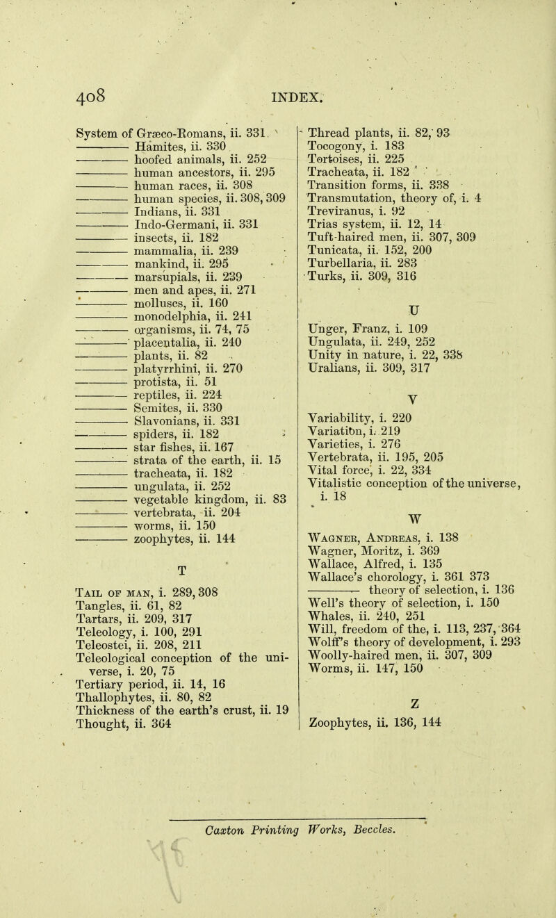 System of Grgeco-Eomans, ii. 331, ^ Hamites, ii. 330 hoofed animals, ii. 252 human ancestors, ii. 295 human races, ii. 308 human species, ii. 308, 309 Indians, ii. 331 Indo-Germani, ii. 331 insects, ii. 182 mammalia, ii. 239 • mankind, ii. 295 • marsupials, ii. 239 men and apes, ii. 271 molluscs, ii. 160 monodelphia, ii. 241 organisms, ii. 74, 75 — ' placentalia, ii. 240 plants, ii. 82 platyrrhini, ii. 270 protista, ii. 51 reptiles, ii. 224 Semites, ii. 330 ■ Slavonians, ii. 331 ■ spiders, ii. 182 star fishes, ii, 167 — strata of the earth, ii. 15 tracheata, ii. 182 ungulata, ii. 252 vegetable kingdom, ii. 83 vertebrata, ii. 204 worms, ii. 150 ■ zoophytes, ii. 144 T Tail of man, i. 289,308 Tangles, ii. 61, 82 Tartars, ii. 209, 317 Teleology, i. 100, 291 Teleostei, ii. 208, 211 Teleological conception of the uni- verse, i. 20, 75 Tertiary period, ii. 14, 16 Thallophytes, ii. 80, 82 Thickness of the earth's crust, ii. 19 Thought, ii. 304 - Thread plants, ii. 82,' 93 Tocogony, i. 183 Tortoises, ii. 225 Tracheata, ii. 182 ' ' ' Transition forms, ii. 338 Transmutation, theory of, i. 4 Treviranus, i. 92 Trias system, ii. 12, 14 Tuft-haired men, ii. 307, 309 Tunicata, ii. 152, 200 Turbellaria, ii. 283 Turks, ii. 309, 316 U linger, Franz, i. 109 Ungulata, ii. 249, 252 Unity in nature, i. 22, 338 Uralians, ii. 309, 317 V Variability, i. 220 Variation, i. 219 Varieties, i. 276 Vertebrata, ii. 195, 205 Vital force, i. 22, 334 Vitalistic conception of the universe, i. 18 W Wagnek, Andeeas, i. 138 Wagner, Moritz, i. 369 Wallace, Alfred, i. 135 Wallace's chorology, i. 361 373 — theory of selection, i. 136 Well's theory of selection, i. 150 Whales, ii. 240, 251 Will, freedom of the, i. 113, 237, 364 Wolff's theory of development, i. 293 Woolly-haired men, ii. 307, 309 Worms, ii. 147, 150 Z Zoophytes, ii. 136, 144 Caxton Printing Works, Beccles.