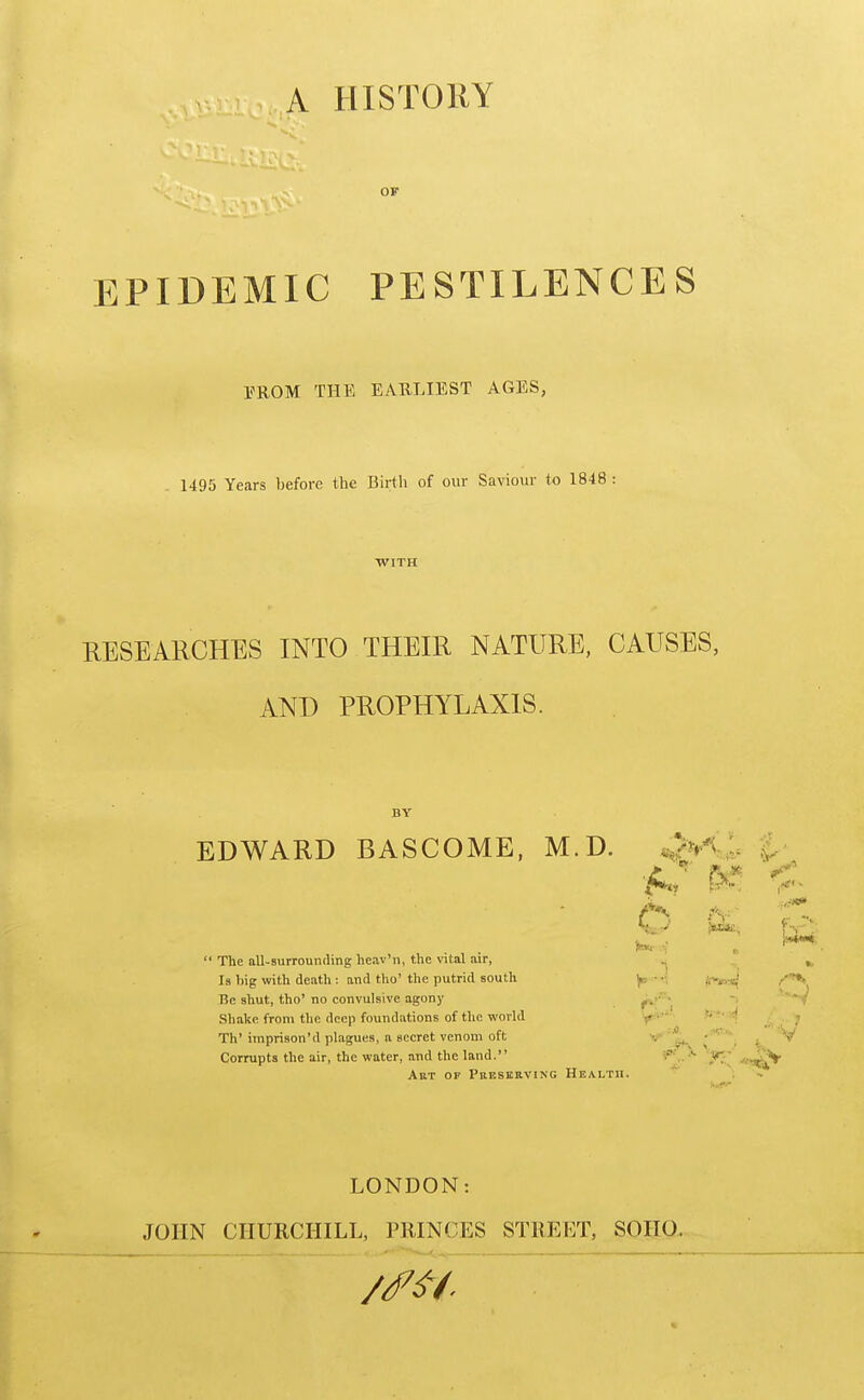 A HISTORY EPIDEMIC PESTILENCES EROM THE EARLIEST AGES, 1495 Years before the Birth of our Saviour to 1848 : WITH RESEARCHES INTO THEIR NATURE, CAUSES, AND PROPHYLAXIS. EDWARD BASCOME, M.D. p ly^. '^'^  The all-surrouncHng heav'n, the vital air, Is I>ig with death: and tho'the putrid south y,-.; Be shut, tho' no convulsive agony f^'^^^i  Shake from the deep foundations of the world f^'-'' 9'*'^ Th'imprison'd plagues, a secret venom oft ' ''^i ^ ^ Corrupts the air, the water, and the land. S?^,.-'- -I*^^ .jib;;^^ AuT OF Preserving Health. ; LONDON: JOHN CHURCHILL, PRINCES STREET, SOIIO.