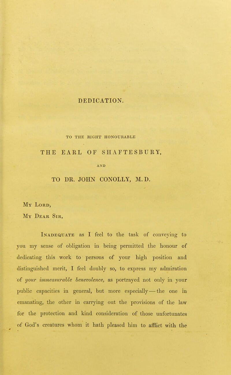 DEDICATION. TO THE RIGHT HONOURABLE THE EARL OF SHAFTESBURY, AND TO DR. JOHN CONOLLY, M.D. My Lord, My Dear Sir, Inadequate as I feel to the task of conveying to you my sense of obligation in being permitted the honour of dedicating this work to persons of your high position and distinguished merit, I feel doubly so, to express my admiration of yow' immeasurable benevolence, as portrayed not only in your public capacities in general, but more especially — the one in emanating, the other in carrying out the provisions of the law for the protection and kind consideration of those unfortunates of God's creatures whom it hath pleased him to afflict with the