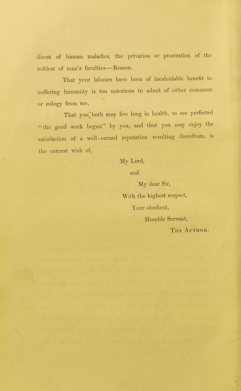 direst of liumau maladies, the privation or prostration of the noblest of man's faculties—Reason. That your labours have been of incalculable benefit to suffering humanity is too notorious to admit of either comment or eulogy from me. That you^both may live long in health, to see perfected the good work begun by you, and that you may enjoy the satisfaction of a well-earned reputation resulting therefrom, is the earnest wish of, My Lord, and My dear Sir, With the highest respect, Your obedient. Humble Servant, The Author.