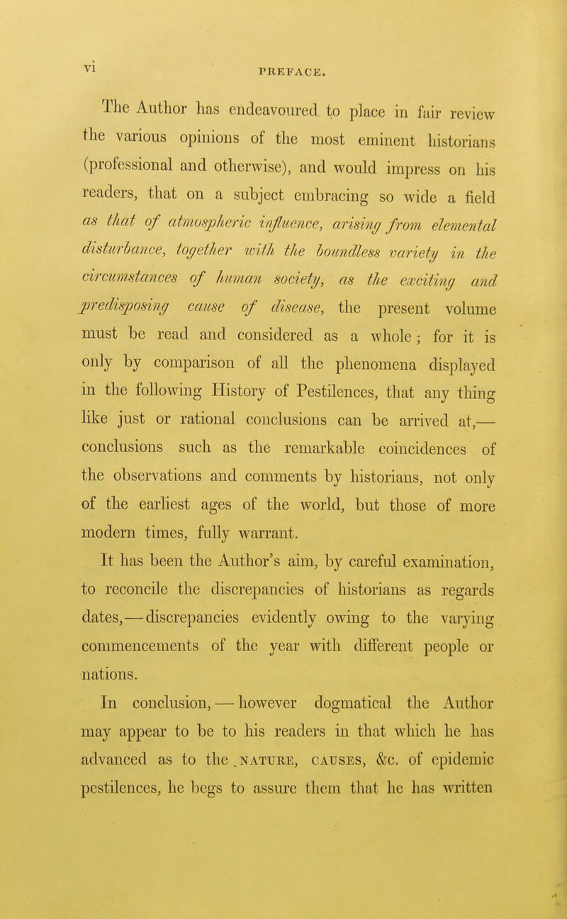 PREFACE. The Author has endeavoured to place in fair review the various opinions of the most eminent historians (professional and otherwise), and would impress on his readers, that on a subject embracing so wide a field as that of atmospheric influence, arising from elemental disturbance, together with the boundless variety in the circumstances of human society, as the exciting and predisposing cause of disease, the present volume must be read and considered as a Avhole; for it is only by comparison of all the phenomena displayed in the following History of Pestilences, that any thing like just or rational conclusions can be arrived at,— conclusions such as the remarkable coincidences of the observations and comments by historians, not only of the earliest ages of the world, but those of more modern times, fully warrant. It has been the Author's aim, by careful examination, to reconcile the discrepancies of historians as regards dates,—discrepancies evidently owing to the varying commencements of the year with different people or nations. In conclusion, — however dogmatical the Author may appear to be to his readers in that which he has advanced as to the.nature, causes, &c. of epidemic pestilences, he begs to assure them that he has mitten