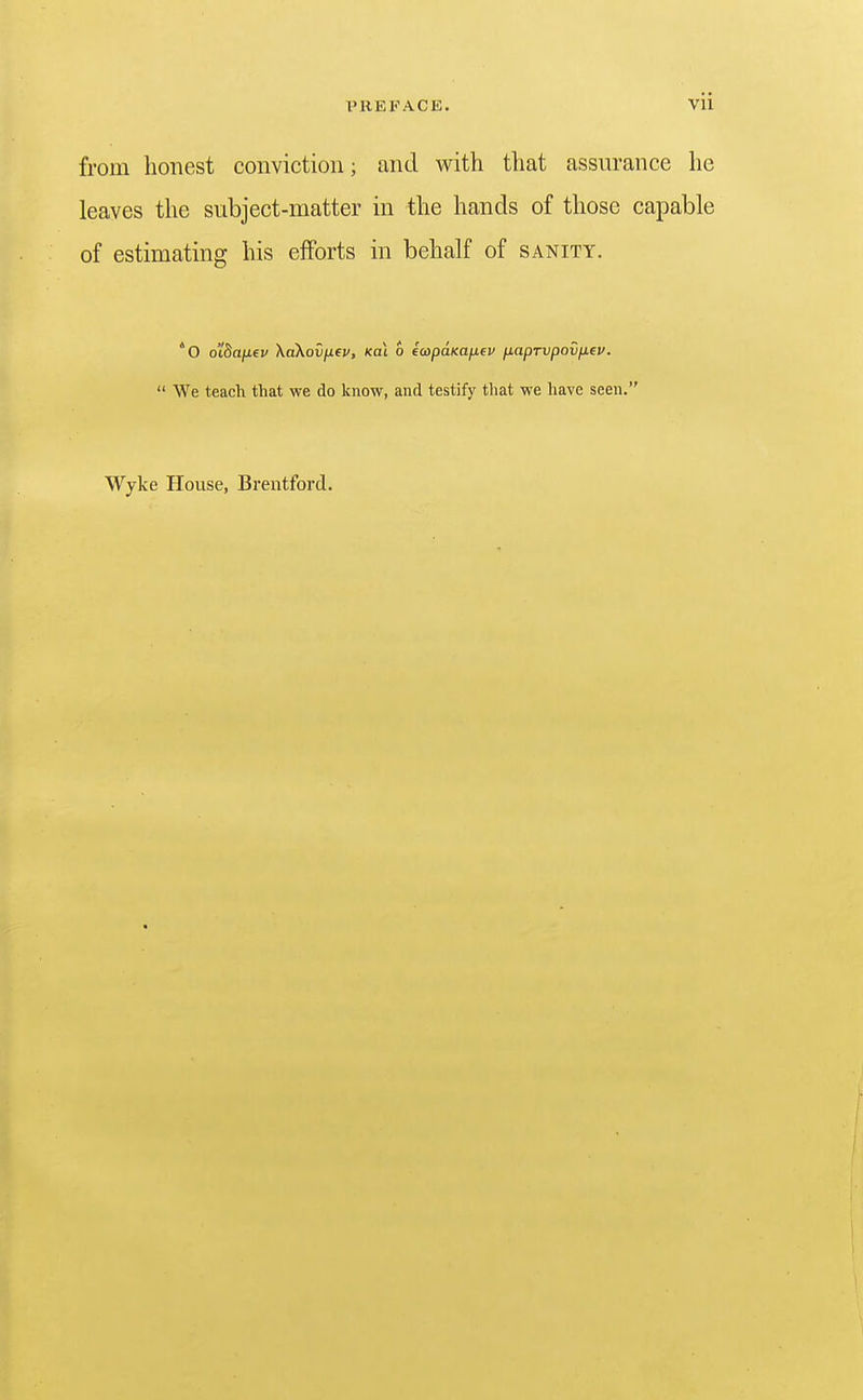 from honest conviction; and with that assurance he leaves the subject-matter in the hands of those capable of estimating his efforts in behalf of sanity. 'O oi^afifv XaKovjJLfv, Koi o ecopuKafiev naprvpovfiev.  We teach that we do know, and testify that we have seen. Wyke House, Brentford.