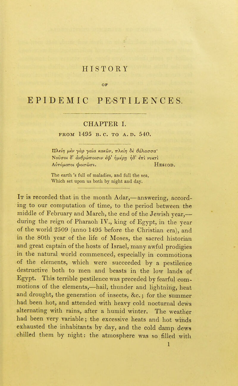 HISTORY OF EPIDEMIC PESTILENCES. CHAPTER I. PROM 1495 B. C. TO A. D. 540. nXei'?; fi.ev yap yaia KaKaiv, TrXf t'j; St daXacrcra' 'Novo'oi S' avOpcoiToicnv e(f)' f^fxepj) rjd^ eVl vvkti AvTOfiarot (poiracri. Hesiod. The earth's Ml of maladies, and full the sea, Which set upon us both by night and day. It is recorded that in the month Adar,— answering, accord- ing to our computation of time, to the period between the middle of February and March, the end of the Jewish year,— during the reign of Pharaoh IV., king of Egypt, in the year of the world 2509 (anno 1495 before the Christian era), and in the 80th year of the life of Moses, the sacred historian and great captain of the hosts of Israel, many awful prodigies in the natural world commenced, especially in commotions of the elements, which were succeeded by a pestilence destructive both to men and beasts in the low lands of Egypt. This terrible pestilence was preceded by fearful com- motions of the elements,—hail, thunder and lightning, heat and drought, the generation of insects, &c.; for the summer had been hot, and attended with heavy cold nocturnal dews alternating with rains, after a humid winter. The weather had been very variable; the excessive heats and hot winds exhausted the inhabitants by day, and the cold damp dews chilled them by night: the atmosphere was so filled with