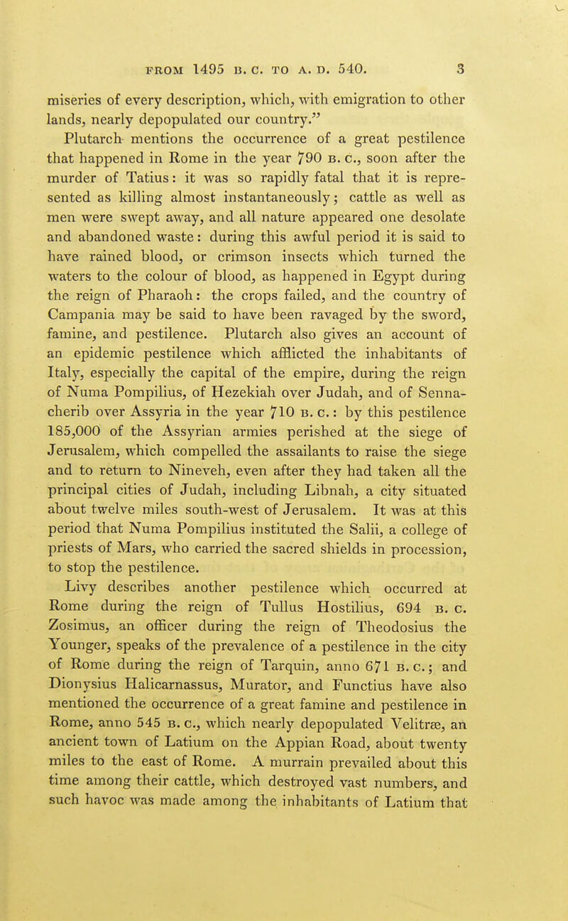 miseries of every description, which, with emigration to other lands, nearly depopulated our country. Plutarch mentions the occurrence of a great pestilence that happened in Rome in the year 790 b. c, soon after the murder of Tatius: it was so rapidly fatal that it is repre- sented as killing almost instantaneously; cattle as well as men were swept away, and all nature appeared one desolate and abandoned waste: during this awful period it is said to have rained blood, or crimson insects which turned the waters to the colour of blood, as happened in Egypt during the reign of Pharaoh: the crops failed, and the country of Campania may be said to have been ravaged by the swoi'd, famine, and pestilence. Plutarch also gives an account of an epidemic pestilence which afflicted the inhabitants of Italy, especially the capital of the empire, during the reign of Numa Pompilius, of Hezekiah over Judah, and of Senna- cherib over Assyria in the year 710 b. c. : by this pestilence 185,000 of the Assyrian armies perished at the siege of Jerusalem, which compelled the assailants to raise the siege and to return to Nineveh, even after they had taken all the principal cities of Judah, including Libnah, a city situated about twelve miles south-west of Jerusalem. It was at this period that Numa Pompilius instituted the Salii, a college of priests of Mars, who carried the sacred shields in procession, to stop the pestilence. Livy describes another pestilence which occurred at Rome during the reign of TuUus Hostihus, 694 b. c. Zosimus, an officer during the reign of Theodosius the Younger, speaks of the prevalence of a pestilence in the city of Rome during the reign of Tarquin, anno 671 B.C.; and Dionysius Halicarnassus, Murator, and Functius have also mentioned the occurrence of a great famine and pestilence in Rome, anno 545 b. c, which nearly depopulated Velitrss, an ancient town of Latium on the Appian Road, about twenty miles to the east of Rome. A murrain prevailed about this time among their cattle, which destroyed vast numbers, and such havoc was made among the inhabitants of Latium that