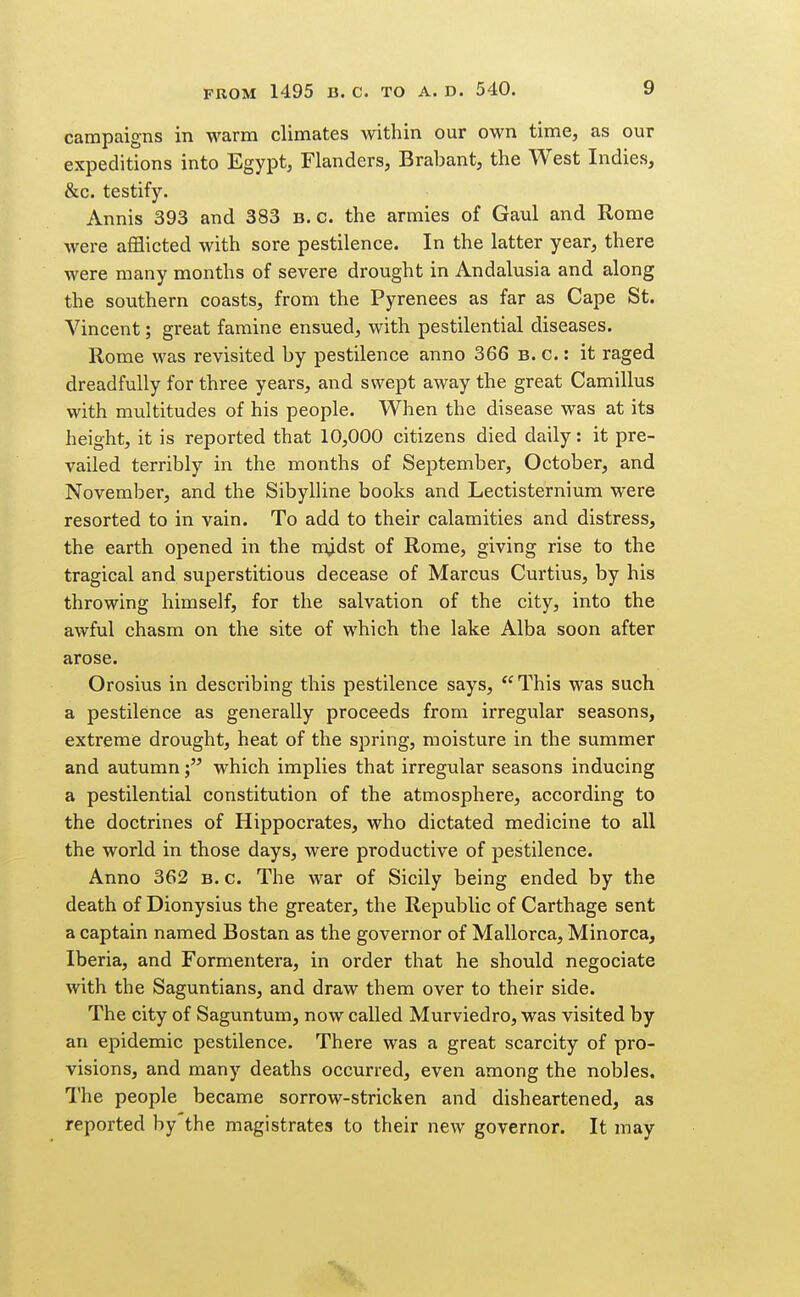 campaigns in warm climates within our own time, as our expeditions into Egypt, Flanders, Brabant, the West Indies, &c. testify. Annis 393 and 383 B.C. the armies of Gaul and Rome were afflicted with sore pestilence. In the latter year, there were many months of severe drought in Andalusia and along the southern coasts, from the Pyrenees as far as Cape St. Vincent; great famine ensued, with pestilential diseases. Rome was revisited by pestilence anno 366 b. c. : it raged dreadfully for three years, and swept away the great Camillus with multitudes of his people. When the disease was at its height, it is reported that 10,000 citizens died daily: it pre- vailed terribly in the months of September, October, and November, and the Sibylline books and Lectisternium were resorted to in vain. To add to their calamities and distress, the earth opened in the m^dst of Rome, giving rise to the tragical and superstitious decease of Marcus Curtius, by his throwing himself, for the salvation of the city, into the awful chasm on the site of which the lake Alba soon after arose. Orosius in describing this pestilence says,  This was such a pestilence as generally proceeds from irregular seasons, extreme drought, heat of the spring, moisture in the summer and autumnwhich implies that irregular seasons inducing a pestilential constitution of the atmosphere, according to the doctrines of Hippocrates, who dictated medicine to all the world in those days, were productive of pestilence. Anno 362 b. c. The war of Sicily being ended by the death of Dionysius the greater, the Republic of Carthage sent a captain named Bostan as the governor of Mallorca, Minorca, Iberia, and Formentera, in order that he should negociate with the Saguntians, and draw them over to their side. The city of Saguntum, now called Murviedro, was visited by an epidemic pestilence. There was a great scarcity of pro- visions, and many deaths occurred, even among the nobles. The people became sorrow-stricken and disheartened, as reported by the magistrates to their new governor. It may