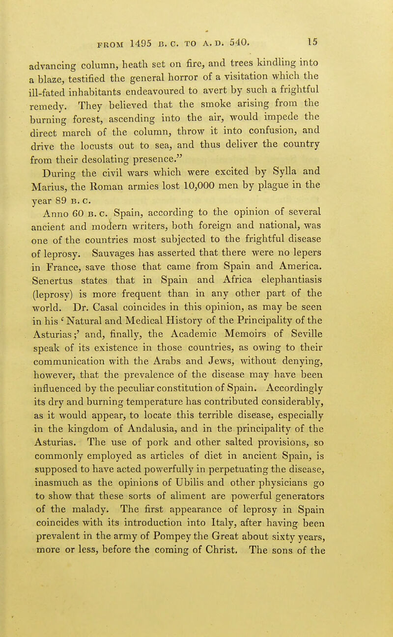 advancing column, heath set on fire, and trees Idndling into a bhaze, testified the general horror of a visitation which the ill-fated inhabitants endeavoured to avert by such a frightful remedy. They believed that the smoke arising from the burning forest, ascending into the air, would impede the direct march of the column, throw it into confusion, and drive the locusts out to sea, and thus deliver the country from their desolating presence. During the civil wars which were excited by Sylla and Marius, the Roman armies lost 10,000 men by plague in the year 89 b. c. Anno 60 B. c. Spain, according to the opinion of several ancient and modern writers, both foreign and national, was one of the countries most subjected to the frightful disease of leprosy. Sauvages has asserted that there were no lepers in France, save those that came from Spain and America. Senertus states that in Spain and Africa elephantiasis (leprosy) is more frequent than in any other part of the world. Dr. Casal coincides in this opinion, as may be seen in his ' Natural and Medical History of the Principality of the Asturias;' and, finally, the Academic Memoirs of Seville speak of its existence in those countries, as owing to their communication with the Arabs and Jews, without denying, however, that the prevalence of the disease may have been influenced by the peculiar constitution of Spain. Accordingly its dry and burning temperature has contributed considerably, as it would appear, to locate this terrible disease, especially in the kingdom of Andalusia, and in the principality of the Asturias. The use of pork and other salted provisions, so commonly employed as articles of diet in ancient Spain, is supposed to have acted powerfully in perpetuating the disease, inasmuch as the opinions of Ubilis and other physicians go to show that these sorts of aliment are powerful generators of the malady. The first appearance of leprosy in Spain coincides with its introduction into Italy, after having been prevalent in the army of Pompey the Great about sixty years, more or less, before the coming of Christ. The sons of the