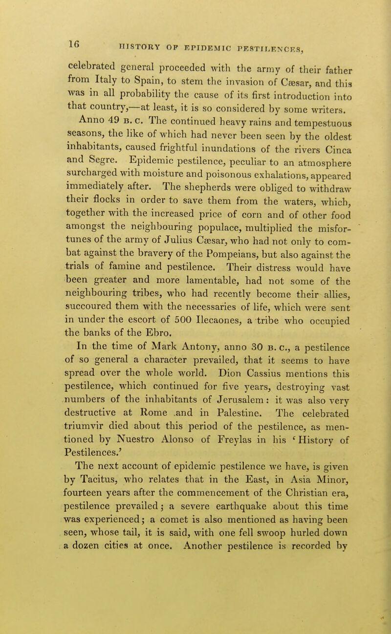 celebrated general proceeded with the army of their father from Italy to Spain, to stem the invasion of Caesar, and this was in all probability the cause of its first introduction into that country,—at least, it is so considered by some writers. Anno 49 b. c. The continued heavy rains and tempestuous seasons, the like of which had never been seen by the oldest inhabitants, caused frightful inundations of the rivers Cinca and Segre. Epidemic pestilence, peculiar to an atmosphere surcharged with moisture and poisonous exhalations, appeared immediately after. The shepherds were obliged to withdraw their flocks in order to save them from the waters, which, together with the increased price of corn and of other food amongst the neighbouring populace, multiplied the misfor- tunes of the army of Julius Caesar, who had not only to com- bat against the bravery of the Pompeians, but also against the trials of famine and pestilence. Their distress would have been greater and more lamentable, had not some of the neighbouring tribes, who had recently become their allies, succoured them with the necessaries of life, which were sent in under the escort of 500 Ilecaones, a tribe who occupied the banks of the Ebro. In the time of Mark Antony, anno 30 b. c, a pestilence of so general a character prevailed, that it seems to have spread over the whole world. Dion Cassius mentions this pestilence, which continued for five ji-ears, destroying vast numbers of the inhabitants of Jerusalem: it was also very destructive at Rome .and in Palestine. The celebrated triumvir died about this period of the pestilence, as men- tioned by Nuestro Alonso of Freylas in his ^History of Pestilences.' The next account of epidemic pestilence we have, is given by Tacitus, who relates that in the East, in Asia Minor, fourteen years after the commencement of the Christian era, pestilence prevailed; a severe earthquake about this time was experienced; a comet is also mentioned as having been seen, whose tail, it is said, with one fell swoop hurled down a dozen cities at once. Another pestilence is recorded by