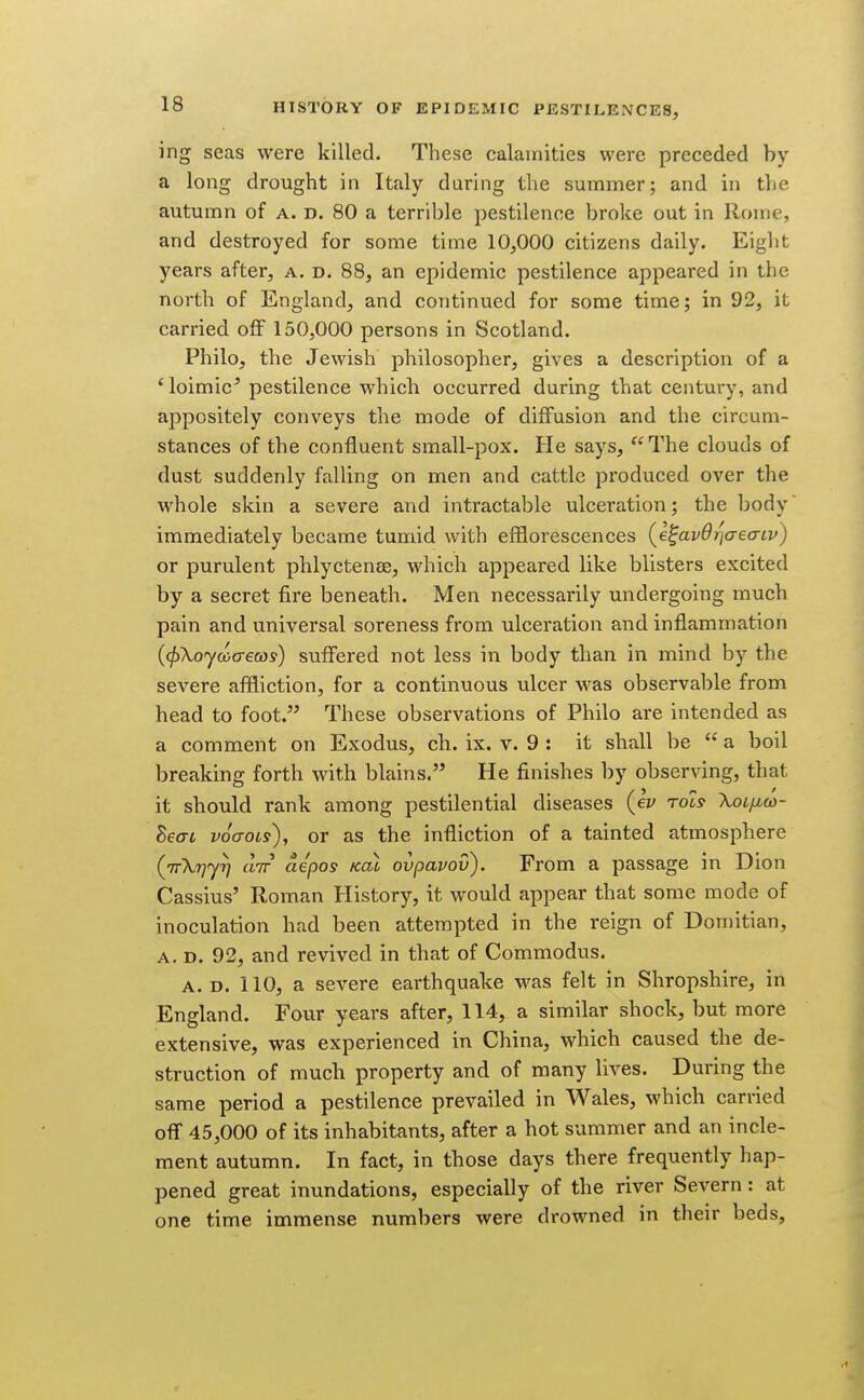 ing seas were killed. These calamities were preceded by a long drought in Italy during the summer; and in the autumn of a. d. 80 a terrible pestilence broke out in Rome, and destroyed for some time 10,000 citizens daily. Eight years after, a. d. 88, an epidemic pestilence appeared in the north of England, and continued for some time; in 92, it carried off 150,000 persons in Scotland. Philo, the Jewish philosopher, gives a description of a 'loimic^ pestilence which occurred during that century, and appositely conveys the mode of diffusion and the circum- stances of the confluent small-pox. He says, The clouds of dust suddenly falling on men and cattle produced over the whole skin a severe and intractable ulceration; the body immediately became tumid with efflorescences {e^avdijcrecrtv) or purulent phlyctenee, which appeared like blisters excited by a secret fire beneath. Men necessarily undergoing much pain and universal soreness from ulceration and inflammation {(j)\oyaa-6cos) suffered not less in body than in mind by the severe affliction, for a continuous ulcer was observable from head to foot. These observations of Philo are intended as a comment on Exodus, ch. ix. v. 9 : it shall be  a boil breaking forth with blains. He finishes by observing, that it should rank among pestilential diseases (ev toIs Xoi/mo)- Beai voaroii), or as the infliction of a tainted atmosphere (TrkrjjT] CLTT ae'pos Koi ovpavov). From a passage in Dion Cassius' Roman History, it would appear that some mode of inoculation had been attempted in the reign of Domitian, A. D. 92, and revived in that of Commodus. A. D. 110, a severe earthquake was felt in Shropshire, in England. Four years after, 114, a similar shock, but more extensive, was experienced in China, which caused the de- struction of much property and of many lives. During the same period a pestilence prevailed in Wales, which carried off 45,000 of its inhabitants, after a hot summer and an incle- ment autumn. In fact, in those days there frequently hap- pened great inundations, especially of the river Severn: at one time immense numbers were drowned in their beds,