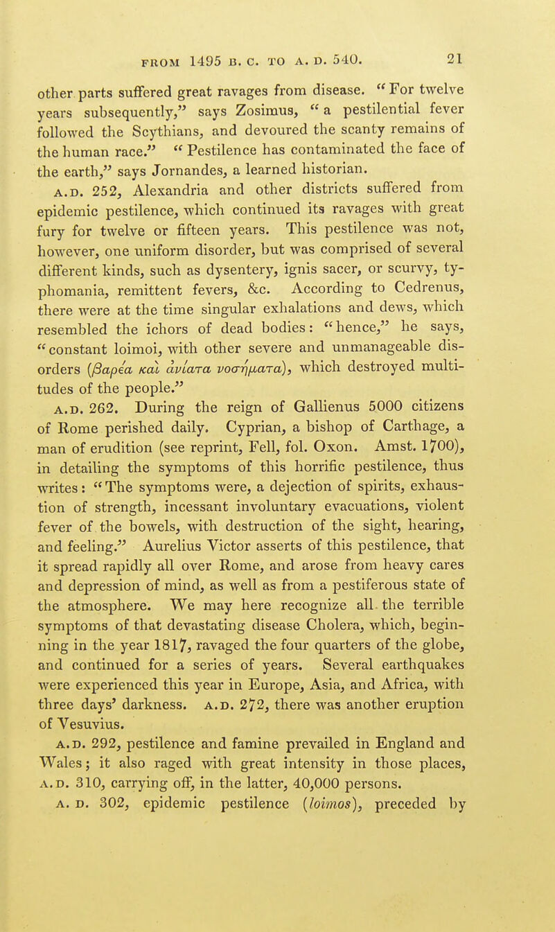 other parts suffered great ravages from disease.  For twelve years subsequently, says Zosimus, a pestilential fever followed the Scythians, and devoured the scanty remains of the human race.  Pestilence has contaminated the face of the earth, says Jornandes, a learned historian. A.D. 252, Alexandria and other districts suffered from epidemic pestilence, which continued its ravages with great fury for twelve or fifteen years. This pestilence was not, however, one uniform disorder, but was comprised of several different kinds, such as dysentery, ignis sacer, or scurvy, ty- phomania, remittent fevers, &c. According to Cedrenus, there were at the time singular exhalations and dews, which resembled the ichors of dead bodies: hence, he says,  constant loimoi, with other severe and unmanageable dis- orders {/Sapea Kol avlara voarifjiaTa), which destroyed multi- tudes of the people. A.D. 262. During the reign of Gallienus 5000 citizens of Rome perished daily. Cyprian, a bishop of Carthage, a man of erudition (see reprint. Fell, fol. Oxon. Amst. 1700), in detailing the symptoms of this horrific pestilence, thus ^vrites: The symptoms were, a dejection of spirits, exhaus- tion of strength, incessant involuntary evacuations, violent fever of the bowels, with destruction of the sight, hearing, and feeling.^' Aurelius Victor asserts of this pestilence, that it spread rapidly all over Rome, and arose from heavy cares and depression of mind, as well as from a pestiferous state of the atmosphere. We may here recognize all. the terrible symptoms of that devastating disease Cholera, which, begin- ning in the year 1817} ravaged the four quarters of the globe, and continued for a series of years. Several earthquakes were experienced this year in Europe, Asia, and Africa, with three days' darkness, a.d. 272, there was another eruption of Vesuvius. A.D. 292, pestilence and famine prevailed in England and Wales; it also raged with great intensity in those places, A.D. 310, carrying off, in the latter, 40,000 persons. A. D. 302, epidemic pestilence [loimos), preceded by