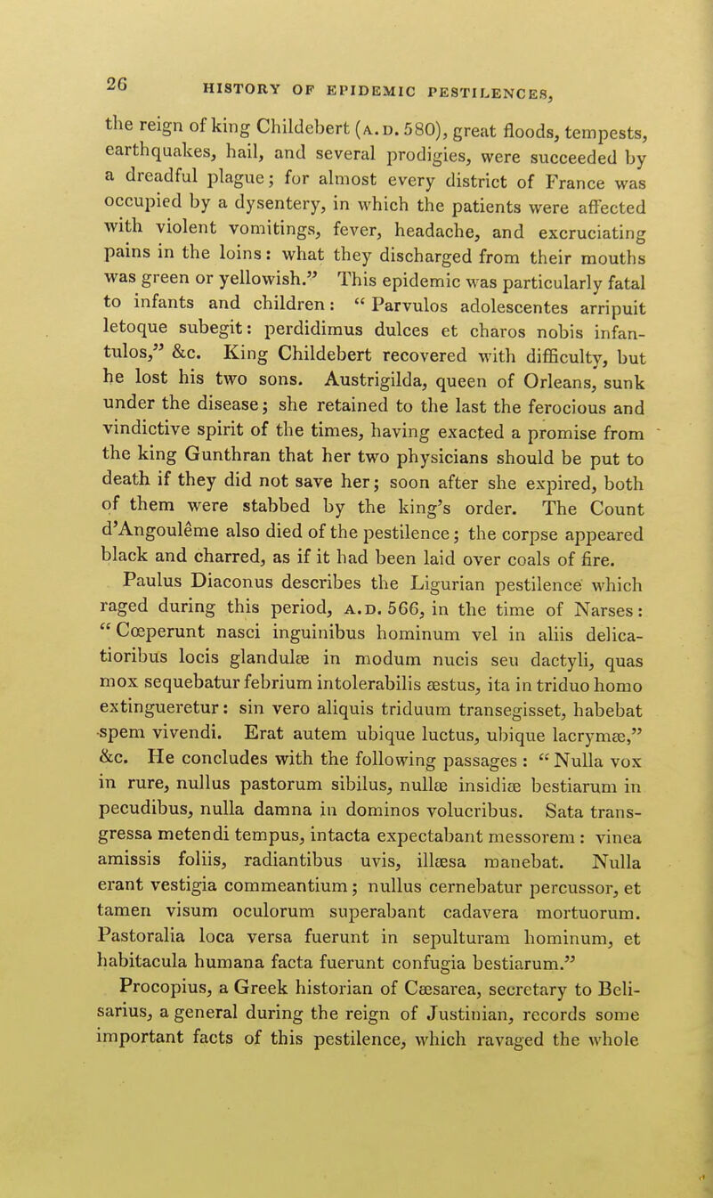 the reign of king Childebert (a.d. 580), great floods, tempests, earthquakes, hail, and several prodigies, were succeeded by a dreadful plague; for almost every district of France was occupied by a dysentery, in which the patients were affected with violent vomitings, fever, headache, and excruciating pains in the loins: what they discharged from their mouths was green or yellowish. This epidemic was particularly fatal to infants and children:  Parvulos adolescentes arripuit letoque subegit: perdidimus dulces et charos nobis infan- tulos, &c. King Childebert recovered with difficulty, but he lost his two sons. Austrigilda, queen of Orleans, sunk under the disease; she retained to the last the ferocious and vindictive spirit of the times, having exacted a promise from the king Gunthran that her two physicians should be put to death if they did not save her; soon after she expired, both of them were stabbed by the king's order. The Count d'Angouleme also died of the pestilence; the corpse appeared black and charred, as if it had been laid over coals of fire. Paulus Diaconus describes the Ligurian pestilence which raged during this period, a.d. 566, in the time of Narses: Coeperunt nasci inguinibus hominum vel in aliis delica- tioribus locis glandules in modum nucis sen dactyli, quas mox sequebatur febrium intolerabihs eestus, ita in triduo homo extingueretur: sin vero aliquis triduum transegisset, habebat ■spem Vivendi. Erat autem ubique luctus, ubique lacrymce, &c. He concludes with the following passages :  Nulla vox in rure, nullus pastorum sibilus, nullee insidias bestiarum in pecudibus, nulla damna in dominos volucribus. Sata trans- gressa metendi tempus, intacta expectabant messorem : vinea amissis foliis, radiantibus uvis, illgesa manebat. Nulla erant vestigia commeantium; nullus cernebatur percussor, et tamen visum oculorum superabant cadavera mortuorum. Pastoralia loca versa fuerunt in sepulturam hominum, et habitacula humana facta fuerunt confugia bestiarum. Procopius, a Greek historian of Ceesarea, secretary to Beli- sarius, a general during the reign of Justinian, records some important facts of this pestilence, which ravaged the whole