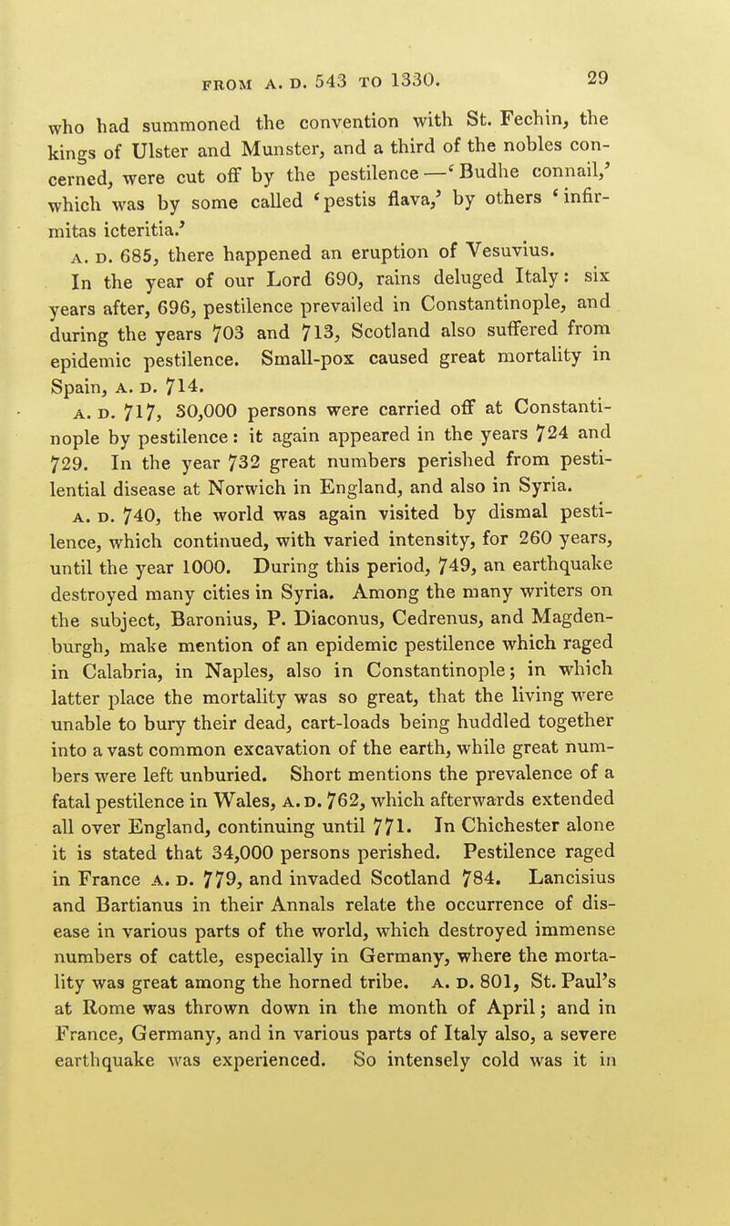 who had summoned the convention with St. Fechin, the kings of Ulster and Munster, and a third of the nobles con- cerned, were cut off by the pestilence Budhe connail/ which was by some called *pestis flava/ by others 'infir- mitas icteritia.' A, D. 685, there happened an eruption of Vesuvius. In the year of our Lord 690, rains deluged Italy: six years after, 696, pestilence prevailed in Constantinople, and during the years 703 and 713, Scotland also suffered from epidemic pestilence. Small-pox caused great mortality in Spain, A. D. 714. A. D. 717, 30,000 persons were carried off at Constanti- nople by pestilence: it again appeared in the years 724 and 729. In the year 732 great numbers perished from pesti- lential disease at Norwich in England, and also in Syria. A. D. 740, the world was again visited by dismal pesti- lence, which continued, with varied intensity, for 260 years, until the year 1000. During this period, 749, an earthquake destroyed many cities in Syria. Among the many writers on the subject, Baronius, P. Diaconus, Cedrenus, and Magden- burgh, make mention of an epidemic pestilence which raged in Calabria, in Naples, also in Constantinople; in which latter place the mortality was so great, that the living were unable to bury their dead, cart-loads being huddled together into a vast common excavation of the earth, while great num- bers were left unburied. Short mentions the prevalence of a fatal pestilence in Wales, a.d. 762, which afterwards extended all over England, continuing until 771* In Chichester alone it is stated that 34,000 persons perished. Pestilence raged in France a. d. 779? and invaded Scotland 784, Lancisius and Bartianus in their Annals relate the occurrence of dis- ease in various parts of the world, which destroyed immense numbers of cattle, especially in Germany, where the morta- lity was great among the horned tribe. A. D. 801, St. Paul's at Rome was thrown down in the month of April; and in France, Germany, and in various parts of Italy also, a severe earthquake was experienced. So intensely cold was it in