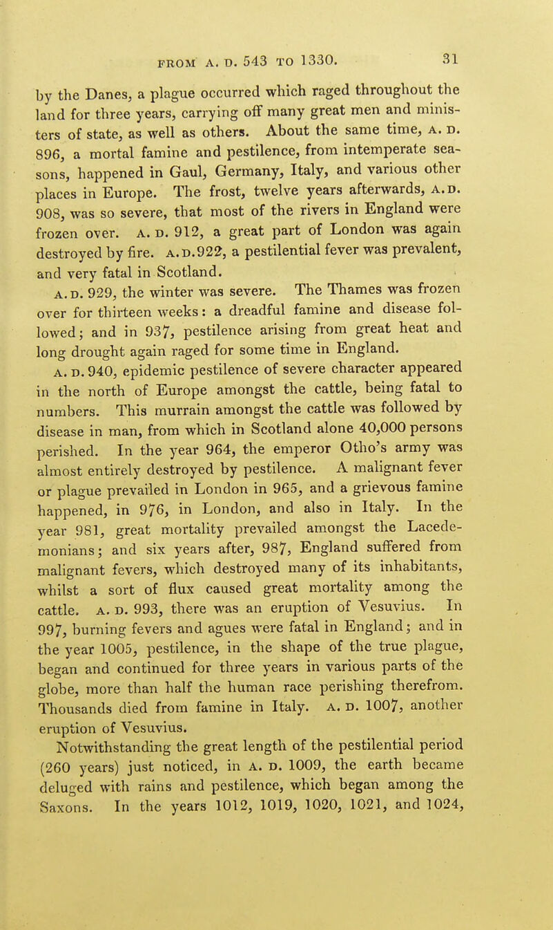 by the Danes, a plague occurred which raged throughout the land for three years, carrying ofF many great men and minis- ters of state, as well as others. About the same time, a. d. 896, a mortal famine and pestilence, from intemperate sea- sons, happened in Gaul, Germany, Italy, and various other places in Europe. The frost, twelve years afterwards, a.d. 908, was so severe, that most of the rivers in England were frozen over. a. d. 912, a great part of London was again destroyed by fire, a.d.922, a pestilential fever was prevalent, and very fatal in Scotland. a.d. 929, the winter was severe. The Thames was frozen over for thirteen weeks: a dreadful famine and disease fol- lowed; and in 937, pestilence arising from great heat and long drought again raged for some time in England. A. D. 940, epidemic pestilence of severe character appeared in the north of Europe amongst the cattle, being fatal to numbers. This murrain amongst the cattle was followed by disease in man, from which in Scotland alone 40,000 persons perished. In the year 964, the emperor Otho's army was almost entirely destroyed by pestilence. A malignant fever or plague prevailed in London in 965, and a grievous famine happened, in 976, in London, and also in Italy. In the year 981, great mortality prevailed amongst the Lacede- monians; and six years after, 987, England suffered from malignant fevers, which destroyed many of its inhabitants, whilst a sort of flux caused great mortality among the cattle. A. D. 993, there was an eruption of Vesuvius. In 997, burning fevers and agues were fatal in England; and in the year 1005, pestilence, in the shape of the true plague, began and continued for three years in various parts of the globe, more than half the human race perishing therefrom. Thousands died from famine in Italy. A. d. 1007, another eruption of Vesuvius. Notwithstanding the great length of the pestilential period (260 years) just noticed, in A. d. 1009, the earth became deluged with rains and pestilence, which began among the Saxo°ns. In the years 1012, 1019, 1020, 1021, and 1024,