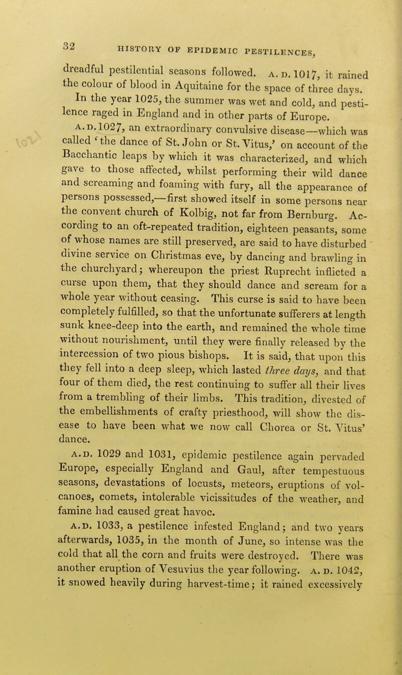 dreadful pestilential seasons followed, a. d. 1017, it rained the colour of blood in Aquitaine for the space of three days. In the year 1025, the summer was wet and cold, and pesti- lence raged in England and in other parts of Europe. A.D. 1027, an extraordinary convulsive disease—which was called 'the dance of St. John or St. Vitus,' on account of the Bacchantic leaps by which it was characterized, and which gave to those affected, whilst performing their wild dance and screaming and foaming with fury, all the appearance of persons possessed,—first showed itself in some persons near the convent church of Kolbig, not far from Bernburg. Ac- cording to an oft-repeated tradition, eighteen peasants, some of whose names are still preserved, are said to have disturbed divine service on Christmas eve, by dancing and brawHng in the churchyard; whereupon the priest Ruprecht inflicted a curse upon them, that they should dance and scream for a whole year without ceasing. This curse is said to have been completely fulfilled, so that the unfortunate sufferers at length sunk knee-deep into the earth, and remained the whole time without nourishment, until they were finally released by the intercession of two pious bishops. It is said, that upon this they fell into a deep sleep, which lasted three days, and that four of them died, the rest continuing to suffer all their lives from a trembling of their limbs. This tradition, divested of the embellishments of crafty priesthood, will show the dis- ease to have been what we now call Chorea or St. Vitus' dance. A.D. 1029 and 1031, epidemic pestilence again pervaded Europe, especially England and Gaul, after tempestuous seasons, devastations of locusts, meteors, eruptions of vol- canoes, comets, intolerable vicissitudes of the weather, and famine had caused great havoc. A.D. 1033, a pestilence infested England; and two years afterwards, 1035, in the month of June, so intense was the cold that all the corn and fruits were destroyed. There was another eruption of Vesuvius the year following, a. d. 1042, it snowed heavily during harvest-time; it rained excessively