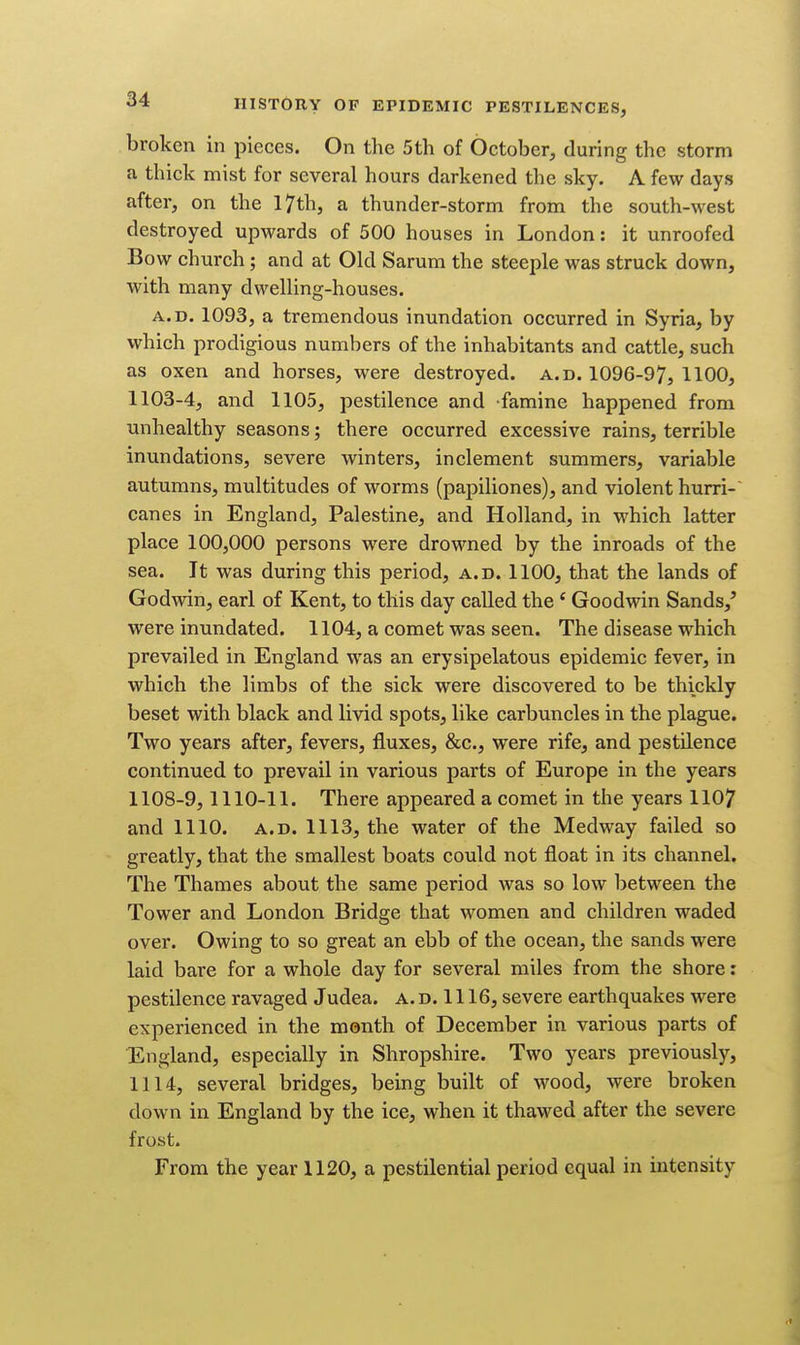 broken in pieces. On the 5th of October, during the storm a thick mist for several hours darkened the sky. A few days after, on the l7th, a thunder-storm from the south-west destroyed upwards of 500 houses in London: it unroofed Bow church; and at Old Sarum the steeple was struck down, with many dwelling-houses. A.D. 1093, a tremendous inundation occurred in Syria, by which prodigious numbers of the inhabitants and cattle, such as oxen and horses, were destroyed, a.d. 1096-97, 1100, 1103-4, and 1105, pestilence and famine happened from unhealthy seasons; there occurred excessive rains, terrible inundations, severe winters, inclement summers, variable autumns, multitudes of worms (papiliones), and violent hurri-' canes in England, Palestine, and Holland, in which latter place 100,000 persons were drowned by the inroads of the sea. It was during this period, a.d. 1100, that the lands of Godwin, earl of Kent, to this day called the * Goodwin Sands,' were inundated. 1104, a comet was seen. The disease which prevailed in England was an erysipelatous epidemic fever, in which the limbs of the sick were discovered to be thickly beset with black and livid spots, like carbuncles in the plague. Two years after, fevers, fluxes, &c., were rife, and pestilence continued to prevail in various parts of Europe in the years 1108-9,1110-11. There appeared a comet in the years 1107 and 1110. A.D. 1113, the water of the Medway failed so greatly, that the smallest boats could not float in its channel. The Thames about the same period was so low between the Tower and London Bridge that women and children waded over. Owing to so great an ebb of the ocean, the sands were laid bare for a whole day for several miles from the shore: pestilence ravaged Judea. a. d. 1116, severe earthquakes were experienced in the month of December in various parts of England, especially in Shropshire. Two years previously, 1114, several bridges, being built of wood, were broken down in England by the ice, when it thawed after the severe frost. From the year 1120, a pestilential period equal in intensity