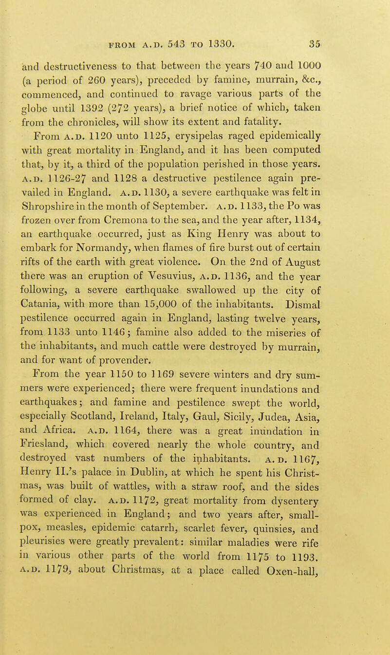 and destructiveness to that between the years 740 and 1000 (a period of 260 years), preceded by famine, murrain, &c., commenced, and continued to ravage various parts of the globe until 1392 (272 years), a brief notice of which, taken from the chronicles, will show its extent and fatality. From A.D. 1120 unto 1125, erysipelas raged epidemically with great mortality in England, and it has been computed that, by it, a third of the joopulation perished in those years. A.D. 1126-27 and 1128 a destructive pestilence again pre- vailed in England, a.d. 1130, a severe earthquake was felt in Shropshire in the month of September, a. d. 1133, the Po was frozen over from Cremona to the sea, and the year after, 1134, an earthquake occurred, just as King Henry was about to embark for Normandy, when flames of fire burst out of certain rifts of the earth with great violence. On the 2nd of August there was an eruption of Vesuvius, a.d. 1136, and the year following, a severe earthquake swallowed up the city of Catania, with more than 15,000 of the inhabitants. Dismal pestilence occurred again in England, lasting twelve years, from 1133 unto 1146; famine also added to the miseries of the inhabitants, and much cattle were destroyed by murrain, and for want of provender. From the year 1150 to 1169 severe winters and dry sum- mers were experienced; there were frequent inundations and earthquakes; and famine and pestilence swept the world, especially Scotland, Ireland, Italy, Gaul, Sicily, Judea, Asia, and Africa, a.d. 1164, there was a great inundation in Friesland, which covered nearly the whole country, and destroyed vast numbers of the inhabitants, a.d. 1167, Henry II.'s palace in Dublin, at which he spent his Christ- mas, was built of wattles, with a straw roof, and the sides formed of clay. a.d. 1172, great mortality from dysentery was experienced in England; and two years after, small- pox, measles, epidemic catarrh, scarlet fever, quinsies, and pleurisies were greatly prevalent: similar maladies were rife in various other parts of the world from 1175 to 1193. A.D. 1179, about Christmas, at a place called Oxen-hall,