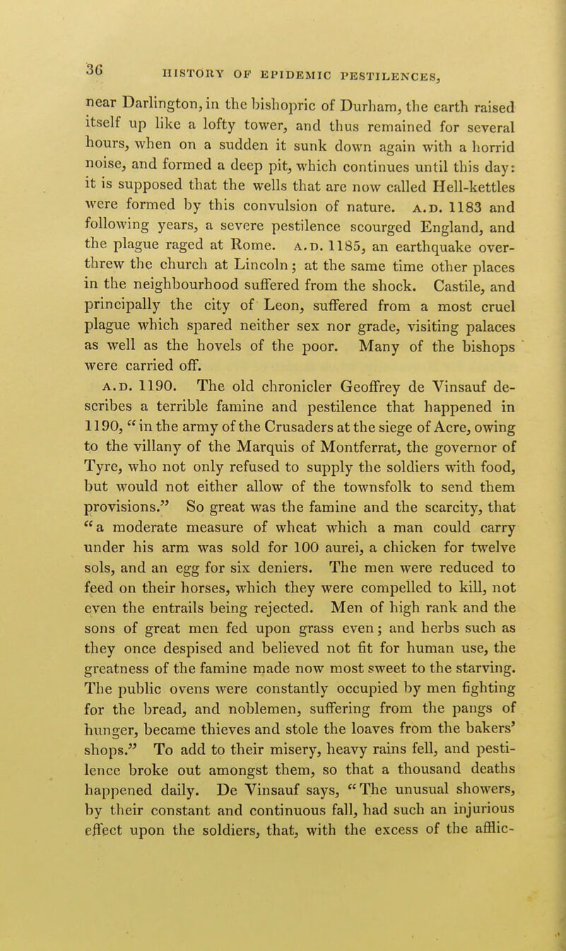 near Darlington, in the bishopric of Durham, the earth raised itself up like a lofty tower, and thus remained for several hours, when on a sudden it sunk down again with a horrid noise, and formed a deep pit, which continues until this day: it is supposed that the wells that are now called Hell-kettles were formed by this convulsion of nature, a.d. 1183 and following years, a severe pestilence scourged England, and the plague raged at Rome. a.d. 1185, an earthquake over- threw the church at Lincoln; at the same time other places in the neighbourhood suffered from the shock. Castile, and principally the city of Leon, suffered from a most cruel plague which spared neither sex nor grade, visiting palaces as well as the hovels of the poor. Many of the bishops were carried off. A.D. 1190. The old chronicler Geoffrey de Vinsauf de- scribes a terrible famine and pestilence that happened in 1190,  in the army of the Crusaders at the siege of Acre, owing to the villany of the Marquis of Montferrat, the governor of Tyre, who not only refused to supply the soldiers with food, but would not either allow of the townsfolk to send them provisions. So great was the famine and the scarcity, that a. moderate measure of wheat which a man could carry under his arm was sold for 100 aurei, a chicken for tw^elve sols, and an egg for six deniers. The men were reduced to feed on their horses, which they were compelled to kill, not even the entrails being rejected. Men of high rank and the sons of great men fed upon grass even; and herbs such as they once despised and believed not fit for human use, the greatness of the famine made now most sweet to the starving. The public ovens were constantly occupied by men fighting for the bread, and noblemen, suffering from the pangs of hunger, became thieves and stole the loaves from the bakers' shops. To add to their misery, heavy rains fell, and pesti- lence broke out amongst them, so that a thousand deaths happened daily. De Vinsauf says, The unusual showers, by their constant and continuous fall, had such an injurious effect upon the soldiers, that, with the excess of the afflic-