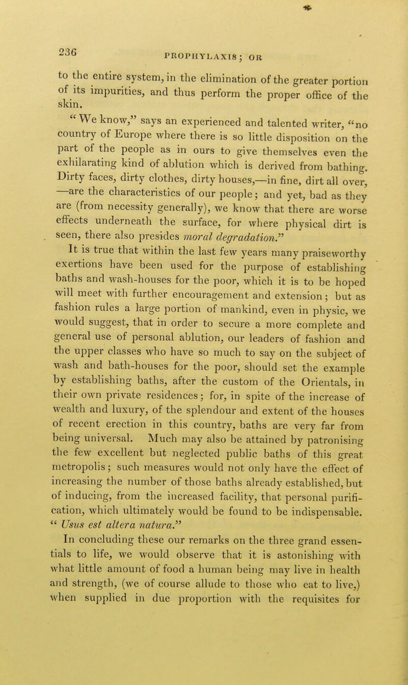 to the entire system, in the elimination of the greater portion of its impurities, and thus perform the proper office of the skin. We know, says an experienced and talented writer, «no country of Europe where there is so little disposition on the part of the people as in ours to give themselves even the exhilarating kind of ablution which is derived from bathing. Dirty faces, dirty clothes, dirty houses,—in fine, dirt all over, —are the characteristics of our people; and yet, bad as they are (from necessity generally), we know that there are worse effects underneath the surface, for where physical dirt is seen, there also presides moral degradation. It is true that within the last few years many praiseworthy exertions have been used for the purpose of establishing baths and wash-houses for the poor, which it is to be hoped will meet Mdth further encouragement and extension; but as fashion rules a large portion of mankind, even in physic, we would suggest, that in order to secure a more complete and general use of personal ablution, our leaders of fashion and the upper classes who have so much to say on the subject of wash and bath-houses for the poor, should set the example by establishing baths, after the custom of the Orientals, in their own private residences; for, in spite of the increase of wealth and luxury, of the splendour and extent of the houses of recent erection in this country, baths are very far from being universal. Much may also be attained by patronising the few excellent but neglected pubhc baths of this great metropolis; such measures would not only have the effect of increasing the number of those baths already established, but of inducing, from the increased facility, that personal purifi- cation, which ultimately would be found to be indispensable.  Usus est altera natura. In concluding these our remarks on the three grand essen- tials to life, we would observe that it is astonishing with what little amount of food a human being may live in health and strength, (we of course allude to those who eat to live,) when supplied in due proportion with the requisites for