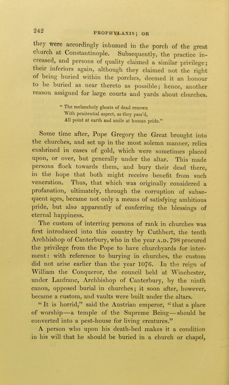 they were accordingly inhumed in the porch of the great church at Constantinople. Subsequently, the practice in- creased, and persons of quahty claimed a similar privilege; their inferiors again, although they claimed not the right of being buried within the porches, deemed it an honour to be buried as near thereto as possible; hence, another reason assigned for large courts and yards about churches.  The melancholy ghosts of dead renown With penitential aspect, as they pass'd, All point at earth and smile at human pride. Some time after. Pope Gregory the Great brought into the churches, and set up in the most solemn manner, relics enshrined in cases of gold, which were sometimes placed upon, or over, but generally under the altar. This made persons flock towards them, and bury their dead there, in the hope that both might receive benefit from such veneration. Thus, that which was originally considered a profanation, ultimately, through the corruption of subse- quent ages, became not only a means of satisfying ambitious pride, but also apparently of conferring the blessings of eternal happiness. The custom of interring persons of rank in churches was first introduced into this country by Cuthbert, the tenth Archbishop of Canterbury, who in the year a.d. 798 procured the privilege from the Pope to have churchyards for inter- ment: with reference to burying in churches, the custom did not arise earlier than the year 1076. In the reign of William the Conqueror, the council held at Winchester, under Lanfranc, Archbishop of Canterbury, by the ninth canon, opposed burial in churches; it soon after, however, became a custom, and vaults were built under the altars.  It is horrid, said the Austrian emperor,  that a place of worship—a temple of the Supreme Being—should be converted into a pest-house for living creatures. A person who upon his death-bed makes it a condition in his will that he should be buried in a church or chapel,