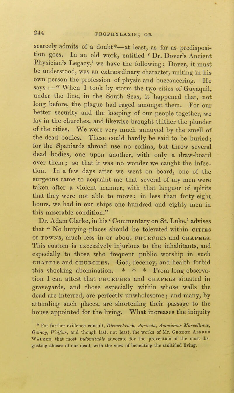 scarcely admits of a doubt*—at least, as far as predisposi- tion goes. In an old work, entitled ' Dr. Dover's Ancient Pliysician^s Legacy,' we have the following; Dover, it must be understood, was an extraordinary character, uniting in his own person the profession of physic and buccaneering. He says :— When I took by storm the t'^o cities of Guyaquil, under the line, in the South Seas, it 'happened that, not long before, the plague had raged amongst them. For our better security and the keeping of our people together, we lay in the churches, and likewise brought thither the plunder of the cities. We were very much annoyed by the smell of the dead bodies. These could hardly be said to be buried; for the Spaniards abroad use no coffins, but throw several dead bodies, one upon another, with only a draw-board over them; so that it was no wonder we caught the infec- tion. In a few days after we went on board, one of the surgeons came to acquaint me that several of my men were taken after a violent manner, with that languor of spirits that they were not able to move; in less than forty-eight hours, we had in our ships one hundred and eighty men in this miserable condition. Dr. Adam Clarke, in his' Commentary on St. Luke,' advises that  No burying-places should be tolerated within cities or TOWNS, much less in or about churches and chapels. This custom is excessively injurious to the inhabitants, and especially to those who frequent public worship in such chapels and churches. God, decency, and health forbid this shocking abomination. * * * From long observa- tion I can attest that churches and chapels situated in graveyards, and those especially within whose walls the dead are interred, are perfectly unwholesome; and many, by attending such places, are shortening their passage to the house appointed for the living. What increases the iniquity * For further evidence consult, Diemerhroek, Agricola, Ammianus Marcellinus, Quincy, Wolfius, and though last, not least, the works of Mr. George Alfred Walker, that most indomitable advocate for the prevention of the most dis- gusting abuses of our dead, with the view of benefiting the stultified living.