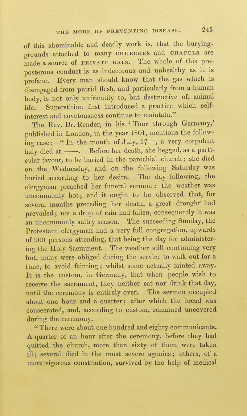 of this abominable and deadly work is, that the burying- grounds attached to many churches and chapels are made a source of private gain. The whole of this pre- posterous conduct is as indecorous and unhealthy as it is profane. Every man should know that the gas which is disengaged from putrid flesh, and particularly from a human body, is not only unfriendly to, but destructive of, animal life. Superstition first introduced a practice which self- interest and covetousness continue to maintain. The Rev. Dr. Render, in his ' Tour through Germany,' pubhshed in London, in the year 1801, mentions the follow- ing case:—In the month of July, 17—, a very corpulent lady died at . Before her death, she begged, as a parti- cular favour, to be buried in the parochial church: she died on the Wednesday, and on the following Saturday was buried according to her desire. The day following, the clergyman preached her funeral sermon : the weather was uncommonly hot; and it ought to be observed that, for several months preceding her death, a great drought had prevailed; not a drop of rain had fallen, consequently it was an uncommonly sultry season. The succeeding Sunday, the Protestant clergyman had a very full congregation, upwards of 900 persons attending, that being the day for administer- ing the Holy Sacrament. The weather still continuing very hot, many were obliged during the service to walk out for a time, to avoid fainting; whilst some actually fainted away. It is the custom, in Germany, that when people wish to receive the sacrament, they neither eat nor drink that day, until the ceremony is entirely over. The sermon occupied about one hour and a quarter; after which the bread was consecrated, and, according to custom, remained uncovered during the ceremony.  There were about one hundred and eighty communicants, A quarter of an hour after the ceremony, before they had quitted the church, more than sixty of them were taken ill; several died in the most severe agonies; others, of a more vigorous constitution, survived by the help of medical