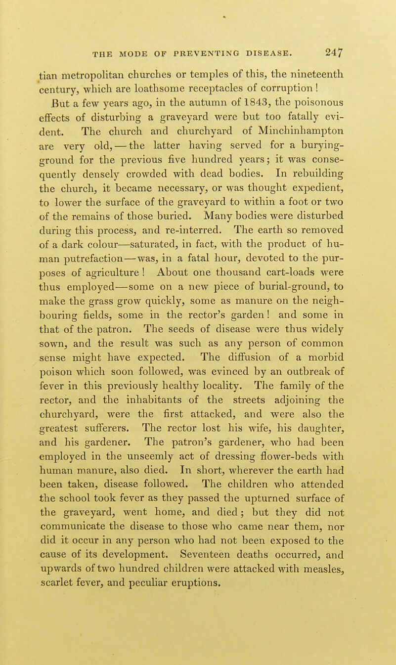 tian metropolitan churches or temples of this, the nineteenth century, which are loathsome receptacles of corruption ! But a few years ago, in the autumn of 1843, the poisonous effects of disturbing a graveyard were but too fatally evi- dent. The church and churchyard of Minchinhampton are very old, — the latter having served for a burying- ground for the previous five hundred years; it was conse- quently densely crowded with dead bodies. In rebuilding the church, it became necessary, or was thought expedient, to lower the surface of the graveyard to within a foot or two of the remains of those buried. Many bodies were disturbed during this process, and re-interred. The earth so removed of a dark colour—saturated, in fact, with the product of hu- man putrefaction—was, in a fatal hour, devoted to the pur- poses of agriculture ! About one thousand cart-loads were thus employed—some on a new piece of burial-ground, to make the grass grow quickly, some as manure on the neigh- bouring fields, some in the rector's garden! and some in that of the patron. The seeds of disease were thus widely sown, and the result was such as any person of common sense might have expected. The diffusion of a morbid poison which soon followed, was evinced by an outbreak of fever in this previously healthy locality. The family of the rector, and the inhabitants of the streets adjoining the churchyard, were the first attacked, and were also the greatest sufferers. The rector lost his wife, his daughter, and his gardener. The patron's gardener, who had been employed in the unseemly act of dressing flower-beds with human manure, also died. In short, wherever the earth had been taken, disease followed. The children who attended the school took fever as they passed the upturned surface of the graveyard, went home, and died; but they did not communicate the disease to those who came near them, nor did it occur in any person who had not been exposed to the cause of its development. Seventeen deaths occurred, and upwards of two hundred children were attacked with measles, scarlet fever, and peculiar eruptions.
