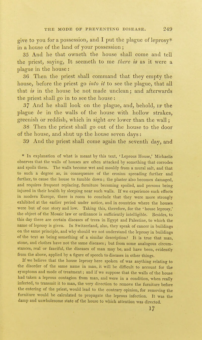 give to you for a possession, and I put the plague of leprosy* in a house of the land of your possession; 35 And he that owneth the house shall come and tell the priest, saying, It seemeth to me there is as it were a plague in the house : 36 Then the priest shall command that they empty the house, before the priest go into it to see the plague, that all that is in the house be not made unclean j and afterwards the priest shall go in to see the house : 37 And he shall look on the plague, and, behold, if the plague be in the walls of the house with hollow strakes, greenish or reddish, which in sight are lower than the wall; 38 Then the priest shall go out of the house to the door of the house, and shut up the house seven days: 39 And the priest shall come again the seventh day, and * In explanation of what is meant by tMs text, ' Leprous House,' Michaelis observes that the walls of houses are often attacked by something that coiTodes and spoils them. The walls become wet and mouldy from a mural salt, and that to such a degree as, in consequence of the erosion spreading further and further, to cause the house to tumble down; the plaster also becomes damaged, and requires frequent replacing, furniture becoming spoiled, and persons being injured in their health by sleeping near such walls. If we experience such effects in modern Europe, there is room to conclude that they were more strongly exhibited at the earher period imder notice, and in countries where the houses were but of one story and low. Taking this, therefore, for the ' house leprosy,' the object of the Mosaic law or ordinance is sufficiently intelligible. Besides, to this day there are certain diseases of trees in Egypt and Palestine, to which the name of leprosy is given. In Switzerland, also, they speak of cancer in buildings on the same principle, and why should we not understand the leprosy in buildings of the text as being something of a similar description? It is true that man, stone, and clothes have not the same diseases; but from some analogous circum- stances, real or fanciful, the diseases of man may be, and have been, evidently from the above, appUed by a figure of speech to diseases in other things. If we beUeve that the house leprosy here spoken of was anything relating to the disorder of the same name in man, it will be difficult to account for the symptoms and mode of treatment; and if we suppose that the waUs of the house had taken a leprous contagion from man, and were in a condition, when really infected, to transmit it to man, the very direction to remove the furnitm;e before the entering of the priest, would lead to the contrary opinion, for removing the furniture would be calculated to propagate the leprous infection. It was the damp and unwholesome state of the house to which attention was directed. 17