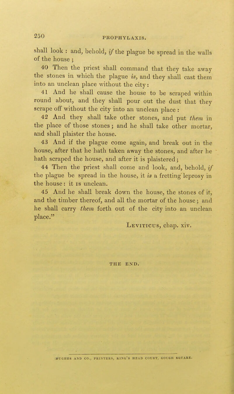 PROPHYLAXIS. shall look : and, behold, if the plague be spread in the walls of the house; 40 Then the priest shall command that they take away the stones in which the plague is, and they shall cast them into an unclean place without the city: 41 And he shall cause the house to be scraped within round about, and they shall pour out the dust that they scrape olf without the city into an unclean place : 42 And they shall take other stones, and put ihem in the place of those stones; and he shall take other mortar, and shall plaister the house. 43 And if the plague come again, and break out in the house, after that he hath taken away the stones, and after he hath scraped the house, and after it is plaistered; 44 Then the priest shall come and look, and, behold, if the plague be spread in the house, it is a fretting'leprosy in the house: it is unclean. 45 And he shall break down the house, the stones of it, and the timber thereof, and all the mortar of the house; and he shall carry them forth out of the city into an unclean place. Leviticus, chap. xiv. THE END. HUGHES AND CO., PRINTERS, KING'S BEAD COURT, GOUGH SQUARE.