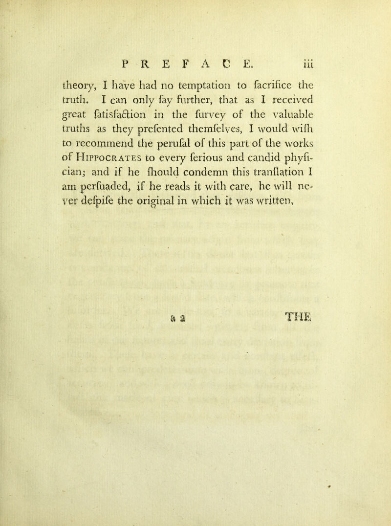 theory, I have had no temptation to facrifice the truth, I can only fay further, that as I received great fatisfaftion in the furvey of the valuable truths as they prefented themfelves, I would wifh to recommend the perufal of this part of the works of Hippocrates to every ferious and candid phyfu cian; and if he fhould condemn this tranilation I am perfuaded, if he reads it with care, he will ne- ver defpife the original in which it was written.