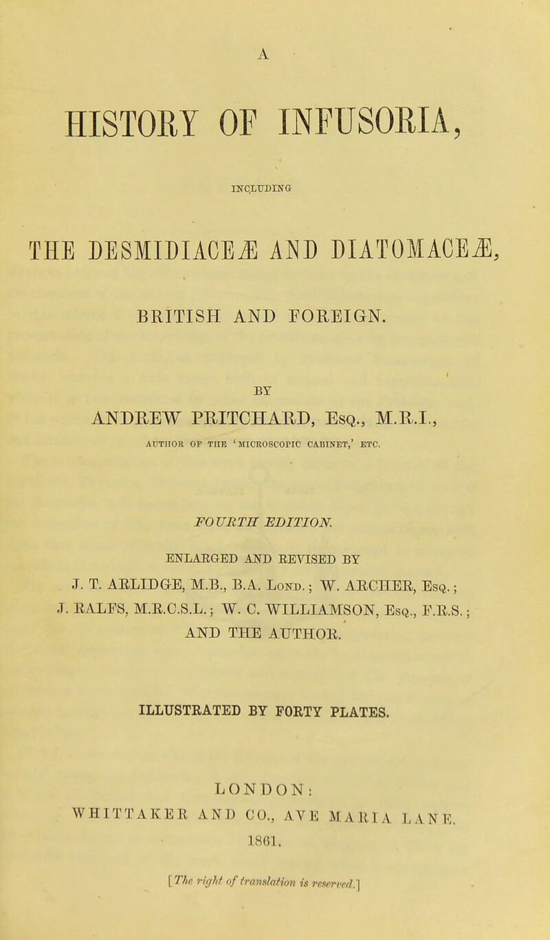 A HISTOEY OF INFUSORIA, rNrCLTJDING THE DESMIDIACE^ AND DIATOMACE^, BRITISH AND FOREIGN. ANDREW PRITCHARD, Esq., M.R.I., AUTHOR OP THE 'MICROSCOPIC CABINET,' ETC. FOURTH EDITION. ENLAHGED AND EEVISED BY .T. T. AELID&E, M.B., B.A. Lond. ; W. AECHEE, Esq. ; -T. RALES, M.E.C.S.L.; W. C. WILLIAMSON, Esq., F.E.S. ; AND THE A.UTHOE. ILLUSTRATED BY FORTY PLATES. LONDON: WHITTAKEE AND CO., AVE MAEIA LANE. 1861. [ The right of fraiidafion is reserved.']