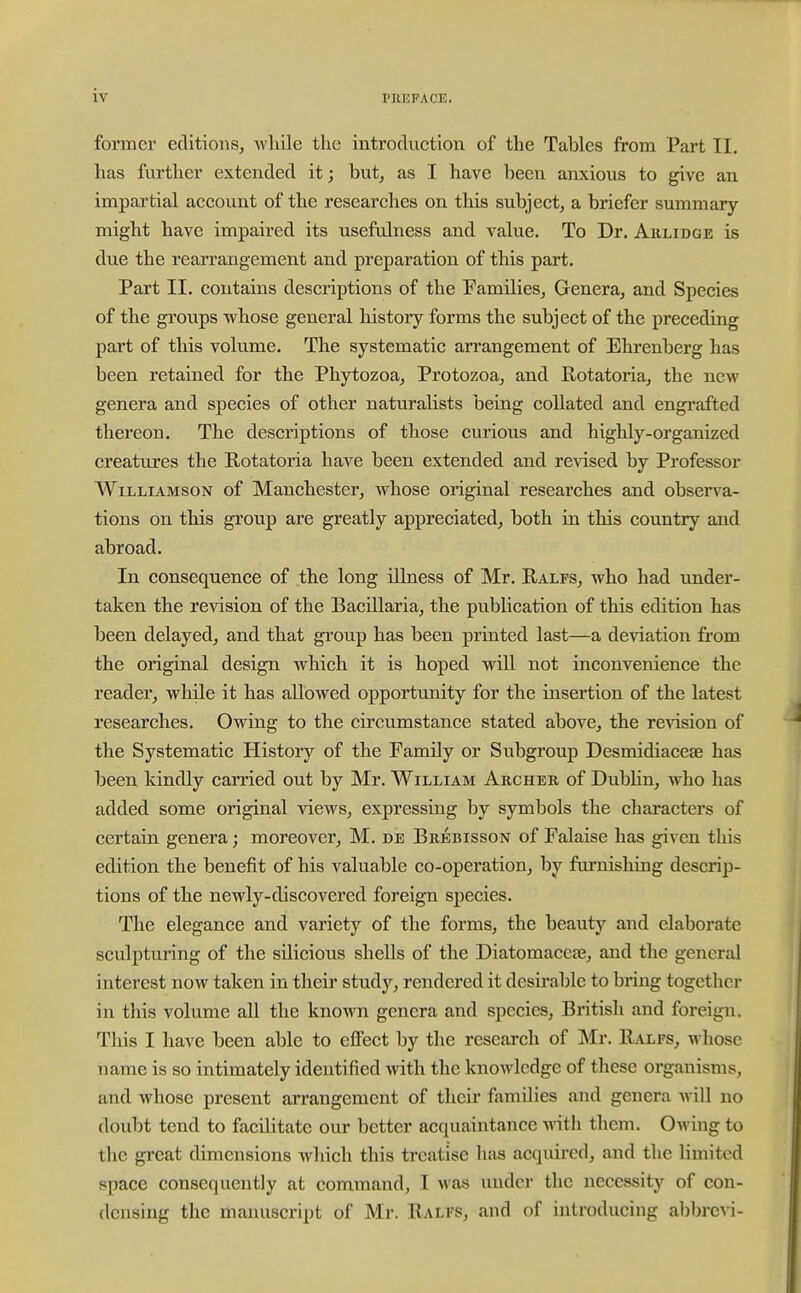 former editions, while the introduction of the Tables from Part II. has further extended it; but, as I have been anxious to give an impartial account of the researches on tliis subject, a briefer summary might have impaired its usefulness and value. To Dr. Arlidge is due the rearrangement and preparation of this part. Part II. contains descriptions of the Families, Genera, and Species of the groups whose general history forms the subject of the preceding part of this volume. The systematic arrangement of Ehrenberg has been retained for the Phytozoa, Protozoa, and Rotatoria, the new genera and species of other naturalists being collated and engi'afted thereon. The descriptions of those curious and highly-organized creatures the Rotatoria have been extended and revised by Professor Williamson of Manchester, whose original researches and observa- tions on this group are greatly appreciated, both in this country and abroad. In consequence of the long illness of Mr. Ralfs, who had under- taken the revision of the Bacillaria, the publication of this edition has been delayed, and that group has been printed last—a deviation from the original design which it is hoped will not inconvenience the reader, while it has allowed opportunity for the insertion of the latest researches. Owing to the circumstance stated above, the revision of the Systematic History of the Family or Subgroup Desmidiaceae has been kindly carried out by Mr. William Archer of Dublin, who has added some original views, expressing by symbols the characters of certain genera; moreover, M. de Brebisson of Falaise has given this edition the benefit of his valuable co-operation, by furnishing descrip- tions of the newly-discovered foreign species. The elegance and variety of the forms, the beauty and elaborate sculpturing of the silicious shells of the Diatomaceae, and the general interest now taken in their study, rendered it desirable to bring together in this volume all the known genera and species, British and foreign. This I have been able to effect by the research of Mr. Ralfs, whose name is so intimately identified with the knowledge of these organisms, and whose present arrangement of their families and genera wiU no doubt tend to facilitate our better acquaintance ■o'ith them. Owing to tlie great dimensions Avhich this treatise has acquired, and the limited space consequently at command, I was under tlic necessity of con- densing the manuscript of Mr. Ralfs, and of introducing abbrcvi-