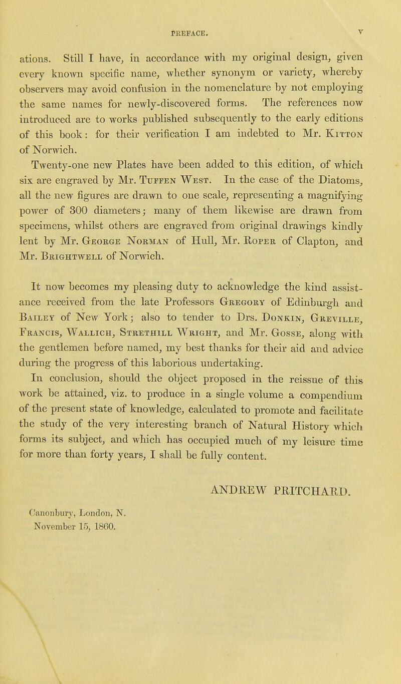 ations. Still I have, iu accordance with my original design, given every known specific name, whether synonym or variety, whereby observers may avoid confusion in the nomenclature by not employing the same names for newly-discovered forms. The references now introduced are to works published subsequently to the early editions of this book: for their verification I am indebted to Mr. Kitton of Norwich. Twenty-one new Plates have been added to this edition, of which six are engraved by Mr. Tuffen West. In the case of the Diatoms, all the new figures are drawn to one scale, representing a magnifying power of 300 diameters; many of them likewise are drawn from specimens, whilst others are engraved from original drawings kindly lent by Mr. George Norman of Hull, Mr. Roper of Clapton, and Mr. Brightwell of Norwich. It now becomes my pleasing duty to acknowledge the kind assist- ance received from the late Professors Gregory of Edinbm'gh and Bailey of New York; also to tender to Di-s. Donkin, Gkeville, Francis, Wallich, Strethill Wright, and Mr. Gosse, along with the gentlemen before named, my best thanks for their aid and advice during the progi'ess of this laborious undertaking. In conclusion, should the object proposed in the reissue of this work be attained, viz. to produce in a single volume a compendium of the present state of knowledge, calculated to promote and facilitate the study of the very interesting branch of Natm^al History Avhicli forms its subject, and which has occupied much of my leisure time for more than forty years, I shall be fully content. ANDREW PRITCHARD. Oanonbui'y, London, N. November 15, 18G0. i