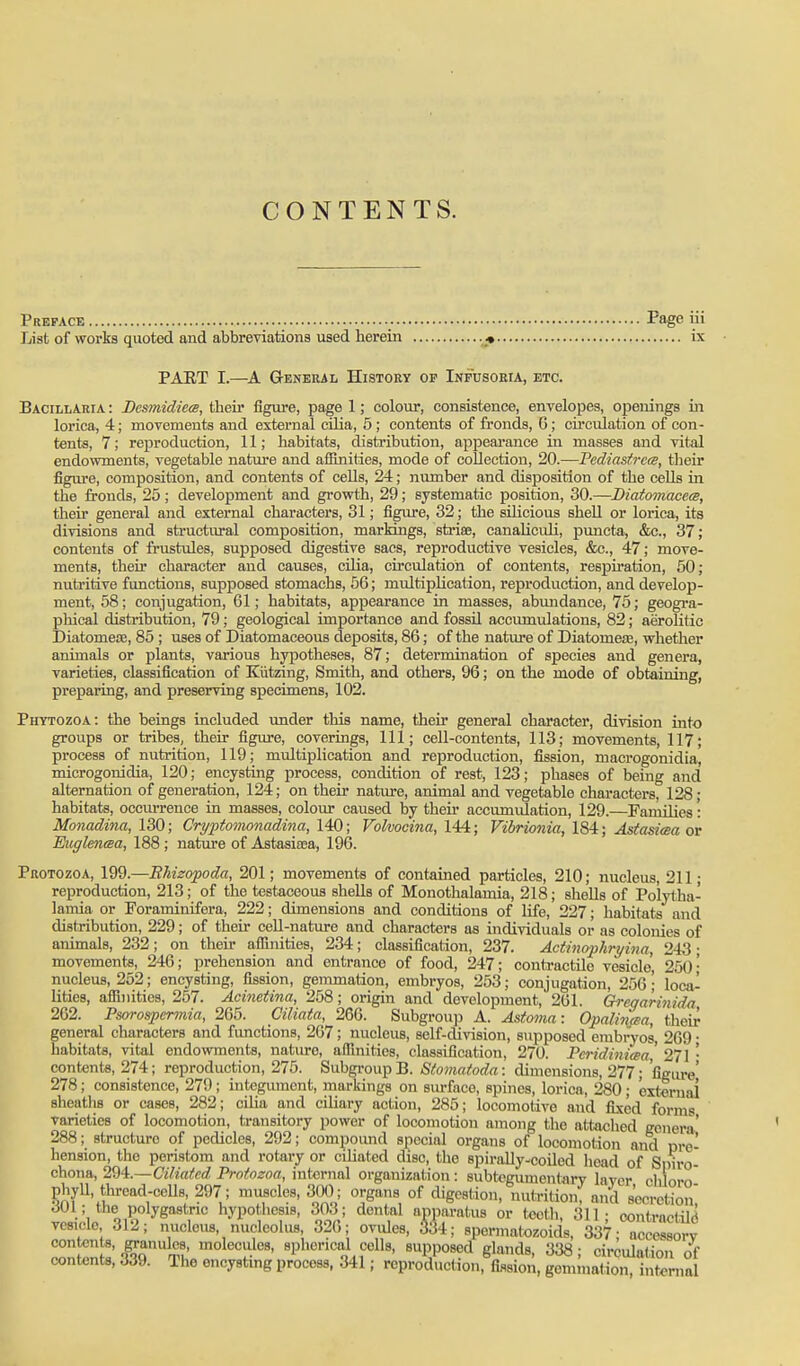 CONTENTS. Preface Page iii List of works quoted and abbreviations used herein . « ix PAET I.—Geneiul History of Infusoria, etc. BacillAria : Besmidiea, their figure, page 1; colour, consistence, envelopes, openings in lorica, 4; movements and external cUia, 5 ; contents of fronds, 6; circulation of con- tents, 7; reproduction, 11; habitats, distribution, appearance in masses and vital endowments, vegetable nature and affinities, mode of collection, 20.—Fediastrcm, their figm-e, composition, and contents of cells, 24; number and disposition of the ceUs in the fronds, 25 ; development and grovrth, 29; systematic position, 30.—Diatomacece, their general and external charactei's, 31; figure, 32; the silicious shell or lorica, its divisions and structural composition, marldngs, stria?, canaUcidi, puncta, &c., 37; contents of frustules, supposed digestive sacs, reproductive vesicles, &c., 47; move- ments, then* character and causes, cilia, circulation of contents, respiration, 60; nutritive functions, supposed stomachs, 56; multiplication, reproduction, and develop- ment, 58; conjugation, 61; habitats, appearance in masses, abundance, 75; geogra- phical distribution, 79 ; geological importance and fossil accumulations, 82; aerolitic Diatomeoc, 85 ; uses of Diatomaceous deposits, 86; of the nature of DiatomejE, whether animals or plants, various hypotheses, 87; determination of species and genera, varieties, classification of Kiitzing, Smith, and others, 96; on the mode of obtaining, preparing, and preserving specimens, 102. Phytozoa: the beings included under this name, their general character, division into groups or tribes, their figure, coverings. 111; cell-contents, 113; movements, 117; process of nutrition, 119; multiplication and rejDroduction, fission, macrogonidia, microgonidia, 120; encysting process, condition of rest, 123; phases of being and alternation of generation, 124; on their nature, animal and vegetable charactei-s, 128; habitats, occiu-rence in masses, colour caused by then- accumulation, 129.—Families: Monadina, 130; Cryptomonadina, \4Q; Folvocina, 144; Vibrionia, 1S4; Astasiwa at Euglmma, 188 ; nature of Astasisea, 196. Protozoa, Wd.—BUzofoda, 201; movements of contained particles, 210; nucleus, 211; reproduction, 213; of the testaceous shells of Monothalamia, 218; shells of Po'lytha- lamia or Foraminifera, 222; dimensions and conditions of life, 227; habitats and distribution, 229; of their cell-nature and characters as individuals or as colonies of animals, 232; on their affinities, 234; classification, 237. Actincrphryina, 243; movements, 246; prehension and entrance of food, 247; contractile vesicle, 250 • nucleus, 252; encysting, fission, gemmation, embryos, 253; conjugation, 256; loca^ lities, affinities, 257. Acinetina, 258; origin and development, 261. Greqarinida 262. Psorospermia, 265. Ciliata, 266. Subgroup A. Asfoma: OpalincBa, their general characters and functions, 267; nucleus, self-division, supposed embryos, 269 • habitats, vital endowments, natiu-e, affinities, classification, 270. PeridinicBa' 271 • contents, 274; reproduction, 275. Subgi-oup B. Stomatoda: dimensions, 277; figure' 278; consistence, 279; integument, markings on siu-face, spines, lorica, 280 ; exteruai sheaths or cases, 282; cilia and ciliary action, 285; locomotive and fixed forms varieties of locomotion, transitory power of locomotion among tiie attached goner-i' 288; structure of pedicles, 292; compound special organs of locomotion and pre- hension, the peristom and rotary or ciliated disc, the spirally-coiled head of Sniro chona, 2^4.—Ciliated Prnfnzoa, internal organization: subtegumentary layer chloro' phyll, thread-cells, 297; muscles, 300; organs of digestion, nutrition, and secretion 301; the polygastnc hypothesis, 303; dental apparatus or teeth, 311- contractile vesicle 312; nucleus, nucleolus, 326; ovules, 334; spermatozoids, 337; accessory ^n^n l'l^q r^l' ^^^T.^*' 8pl»erical colls, Bupposcd glands, 338; circulation of contents, 339. The encysting process, 341; reproduction, fission, gemmation, internal