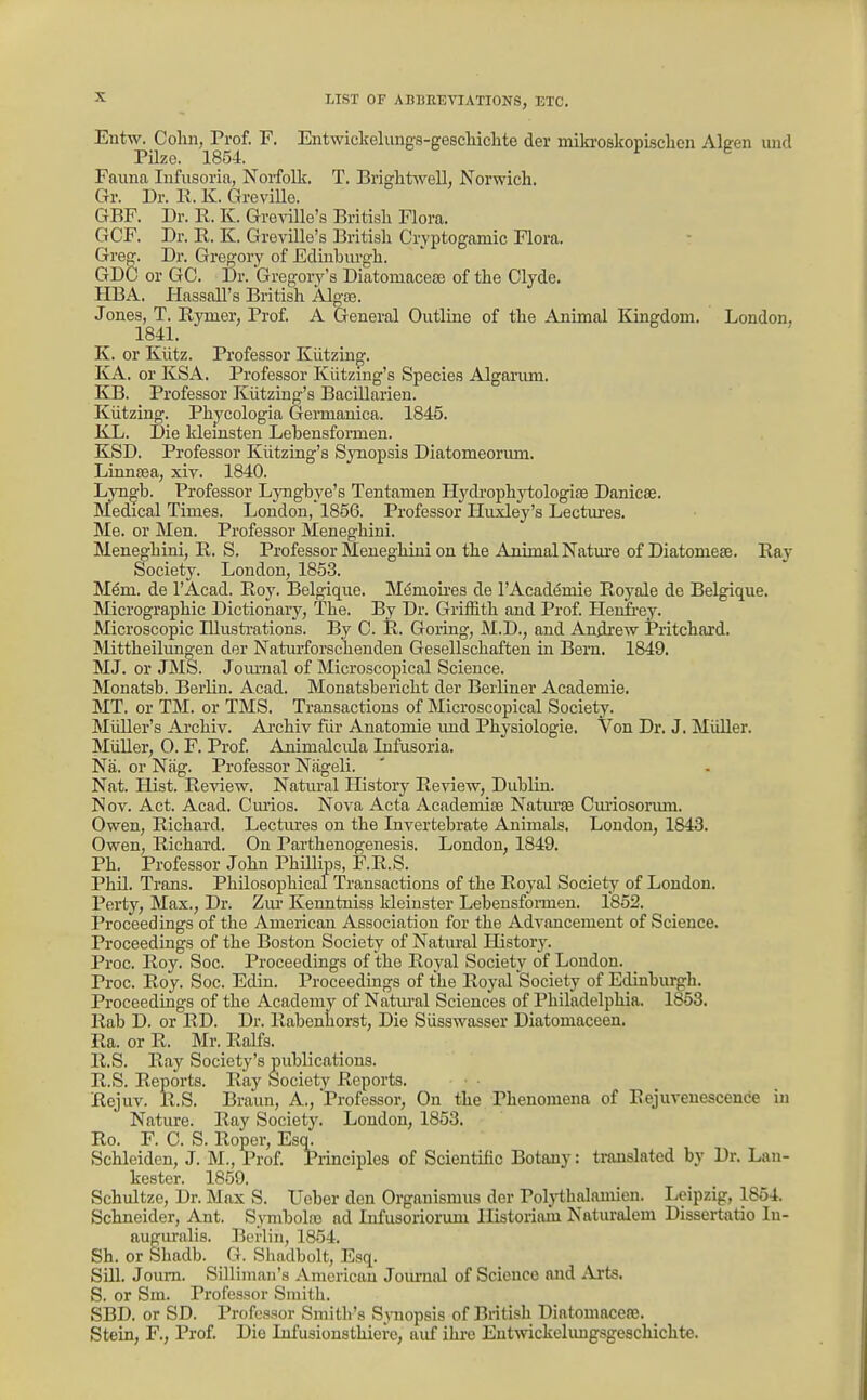 Entx^ Colin,_^Pi'of. F. Entwickelimgs-geschichte der miki-oskopisclien Algen uiid Fauna Infusoria, Noifolk. T. Briglitwell, Norwich. Gr. Dr. E. K. GreviUe. GBF. Dr. R. K. Gre^ille's British Flora. GCF. Dr. R. K. Greville's British Cryptogamic Flora. Greg. Dr. Grejjory of Edinburgh. GDC or GC. Dr. Gregory's Diatomaceas of the Clyde. HBA. Ilassall's British Al^te. Jones, T. Rymer, Prof. A General Outline of the Animal Kingdom. London, 1841. K. or Klitz. Professor Kiitzin*. KA. or KSA. Professor Kiitzing's Species Alganun. KB. Professor Kiitzing's Bacillarien. Kiitzing. Phjcologia Germaiiica. 1845. KTi. Die klemsten Lebensfomien. KSD. Professor Kiitzing's Synopsis Diatomeorum. Linntea, xiv. 1840. Lyngb. Professor LjTigbye's Tentamen Hydi-ophytologife Danicse. Medical Times. London, 1856. Professor Huxley's Lectures. Me. or Men. Professor Meneghini. Meneghini, R. S. Professor Meneghini on the Animal Natiu'e of Diatomese. Ray- Society. London, 1853. Mem. de I'Acad. Roy. Belgique. M(5moires de I'AcadiSmie Royale de Belgique. Micrographic Dictionary, The. By Dr. Griffith and Prof. Henfi-ey. Microscopic Illusti-ations. By C. R. Goring, M.D., and Andrew Pritchard. Mittheilungen der Natiu-forschenden Gesellschaften in Bern. 1849. MJ. or JMS. Jom-nal of Microscopical Science. Monatsb. Berlin. Acad. Monatsbericht der Berliner Academie. MT. or TM. or TMS. Transactions of Microscopical Society. Miiller's Archiv. Ai-chiv fiir Anatomie imd Physiologic. Von Dr. J. Miiller. Miiller, 0. F. Prof Animalcida Infusoria. Na. or Niig. Professor Nfigeli. Nat. Hist. Review. Natm-al History Review, Dublin. Nov. Act. Acad. Cuiios. Nova Acta Academise Natm'se Curiosorum. Owen, Richard. Lectures on the Invertebrate Animals. London, 1843. Owen, Richard. On Parthenogenesis. London, 1849. Ph. Professor John Phillips, F.R.S. Phil. Trans. Philosophical Transactions of the Royal Society of London. Perty, Max., Dr. Ziu- Kenntniss kleiuster Lebensfonnen. 1852. Proceedings of the American Association for the Advancement of Science. Proceedings of the Boston Society of Natural Historj^ Proc. Roy. Soc. Proceedings of the Royal Society of London. Proc. Roy. Soc. Edin. Proceedings of the Royal Society of Edinburgh. Proceedings of the Academy of Natiual Sciences of Philadelphia. 1853. Rab D. or RD. Dr. Rabenliorst, Die Siisswasser Diatomaceen. Ra. or R. Mr. Ralfs. R.S. Ray Society's publications. R.S. Reports. Ray Society Reports. Rejuv. R.S. Braun, A., 'Professor, On the Phenomena of Eejuveuescence in Nature. Ray Society. London, 1853. Ro. F. C. S. Roper, Esq. Schleidon, J. M., Prof. Principles of Scientific Botany: translated by Dr. Lau- kester. 1859. Schultze, Dr. Max S. Ueber den Organismus der Polj'thalamien. Leipzig, 1854. Schneider, Ant. S^Tiibolas ad Infusoriorum Ilistoriam Naturalem Dissertatio In- auguralis. Berlin, 1854. Sh. or Shadb. G. Shadbolt, Esq. Sill. JoiuTi. Sillimau's American Jom-nal of Science and Arts. S. or Sra. Professor Smith. SBD. or SD. Professor Smith's S^niopsis of British DiatomaceaJ. Stein, F., Prof. Die Infusionsthiere, auf ihre Eutwickelungsgescliichte.