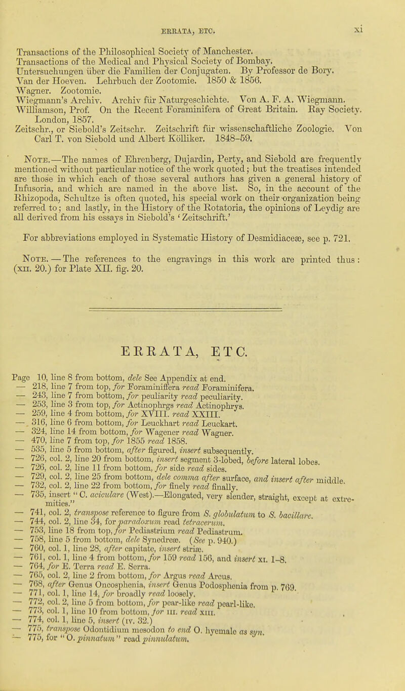 Ti-ansactions of the Pliilosophical Societ)- of Manchester. Transactions of the Medical and Physical Society of Bombay. Untersuchungen iiber die Familien der Conjugaten. By Professor de Bory. Van der Hoeven. Lehrbuch der Zootomie. 1850 & 1856. Wag'ner. Zootomie. Wieomann's Archiv. Archiv fiii' Naturgeschichte. Von A. F. A. Wiegmann. Williamson, Prof On the Recent Foraminifera of Great Britain. Ray Society. London, 1857. Zeitschr., or Siebold's Zeitschr. Zeitschrift fiir wissenschaftliche Zoologie. Von Cai-1 T. von Siebold imd Albert KoUiker. 1848-59. Note.—The names of Ehreuberg, Dujardin, Perty, and Siebold are frequently mentioned without particular notice of the work quoted; but the treatises intended are those in which each of those several authors has given a general historj' of Infusoria, and which are named in the above list. So, in the accoimt of the Rhizopoda, Schultze is often quoted, his special work on their -organization being refen-ed to; and lastly, in the History of the Rotatoria, the opinions of Leydig are all derived from his essays in Siebold's 'Zeitschrift.' For abbreviations employed in Systematic History of Desmidiacese, see p. 721. Note. — The references to the engi-avings in this work are printed thus : (xn. 20.) for Plate XH. fig. 20. EEEATA, ETC. Page 10, line 8 from bottom, dele See Appendix at end. — 218, line 7 from top, for Poraminifiera read Foraminifera. — 243, line 7 from bottom, for peuliarity read peculiarity. — 253, line 3 from top, for Actinophrga read Actinophrys. — 259, line 4 from bottom, for XVIII. read XXIII. —, 316, line 6 from bottom, for Leuekhart read Leuckart. — 324, line 14 from bottom, for Wagener read Wagner. — 470, line 7 from top, for 1855 read 1858. — 535, line 6 from bottom, after figured, insert subsequently. — 726, col. 2, line 20 from bottom, itisert segment 3-lobed, before lateral lobes. — 726, col. 2, Hne 11 from bottom, for side read sides. — 729, col. 2, line 25 from bottom, dele comma after surface, and insert after middle — 732, col. 2, line 22 from bottom, for finely read finally. — 735, insert  C. aciculare (West).—Elongated, very slender, straight, except at extre- mities. or — 741, col. 2, transpose reference to figure from S. glohulatum to <S. bacillare. — 744, col. 2, line 34, ior imradoxuni read tetracenm. — 753, line 18 from top.yb;- Pcdiastrium read Podiastrum. — 758, lino 5 from bottom, dele Synedrcas. {See p. 910.) — 760, col. 1, Uno 28, after capitate, insert striaj. — 761, col. 1, liiio 4 from bottom, for 159 read 150, and insert xi. 1-8 — 7G4, for E. Terra read E. Serra. — 765, col. 2, line 2 from bottom, for Argus read Arcus. — 768, after Q-enus Oncosphenia, insert Genus Podosphenia from p. 769. — 771, col. 1, Une 14, for broadly read loosely. — 772, col. 2, Uno 5 from bottom, for pear-like read pearl-like. — 77-3, col. 1, line 10 from bottom, yo?* III. rcac^ xm. — 774, col. 1, line 5, insert (iv. 32.) ■  — 775, transpose Odontidium mosodou to end 0. hyemalc as si/n — 775, ior O.pinnatt^n vQadpinnulatum.