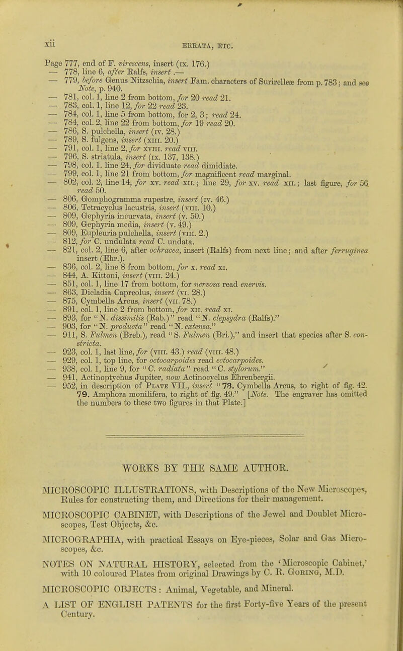 xu Page 777, end of F. viresce^is, insert (ix. 176.) — 778, line 6, after Ealfs, insert.— — 779, liefore Genus Nitzschia, insert Fam. characters of Sui-ii-ellete from p. 783 • and seo Note, p. 940. — 781, col. 1, line 2 from bottom, for 20 read 21. — 783, col. 1, line 12, for 22 read 23. — 784, col. 1, line 5 from bottom, for 2, 3; read 24. — 784, col. 2, line 22 from bottom, for 19 read 20. — 7SG, S. pulcbella, insert (iv. 28.) — 789, S. fulgens, insert (xiii. 20.) — 791, col. 1, line 2, for xviii. read viir. — 796, S. striatula, insert (ix. 137, 138.) —■ 798, col. 1. Uue 24, for diTiduate read dimidiate. — 799, col. 1, line 21 from bottom, for magnificent 7-ead marginal. — 802, col. 2, line 14, for xv. read xu.; Ime 29, for xv. read xii.; last figm-e, for 56 read 50. — 806, Gompbogramma rupestre, insert (rv. 46.) — 800, Tetracyclus lacustris, insert (viii. 10.) — 809, Gepbyria incm-vata, i7isert (v. 50.) — 809, Gepbyria media, insert (v. 49.) — 809, Euplemia pulcbella, insert (vin. 2.) —■ 812, for C. undulata read C. undata. — 821, col. 2, line 6, after ochracea, insert (Ealfs) from next line; and after ferruginea insert (Ebr.). — 836, col. 2, line 8 from bottom, for x. read xi. — 844, A. Kittoni, insert (viii. 24.) — 851, col. 1, Une 17 from bottom, for nervosa read enervis. — 8G3, Dicladia Capreolus, insert (vi. 28.) — 875, Cymbella Arcus, insert (vii. 78.) — 891, col. 1, Une 2 from bottom, for xii. read xi. — 893, for N. dissimilis (Eab.) read N. clepsydra (Ealfs). — 903, for  N. producta  read  N. extensa. — 911, S. Fulmen (Breb.), read  S. Fulmen (Bri.), and insert that species after S. con- stricta. — 923, col. 1, last line, for (viii. 43.) read (viii. 48.) — 929, col. 1, top line, for octocarpoides read ectocarpoides. — 938, col. 1, line 9, for  C. radiata  read  C. stylorum. ^ — 941, Actinoptychus Jupiter, now Actinocyclus Ebrenbergii. — 952, in description of Plate VII., insert  78. CymbeUa Arcus, to right of fig. 42. 79. Amphora monUifera, to right of fig. 49. [Note. The engraver has omitted the numbers to these two figures in that Plate.] WORKS BY THE SAME AUTHOK. MICROSCOPIC ILLUSTRATIONS, with Descriptions of the New Microscopes, Rules for constmcting them, and Directions for their management. MICROSCOPIC CABINET, -svith Descriptions of the Jewel and Doublet Micro- scopes, Test Objects, &c. MICROGRAPIIIA, with practical Essays on Eye-pieces, Solar and Gas Micro- scopes, &c. NOTES ON NATURAL HISTORY, selected from the 'Microscopic Cabinet, with 10 colom-ed Plates from original Dra^^^ngs by C. R. Goring, M.D. MICROSCOPIC OBJECTS : Animal, Vegetable, and Mineral. A LIST OF ENGLISH PATENTS for the first Forty-five Years of the present Century.