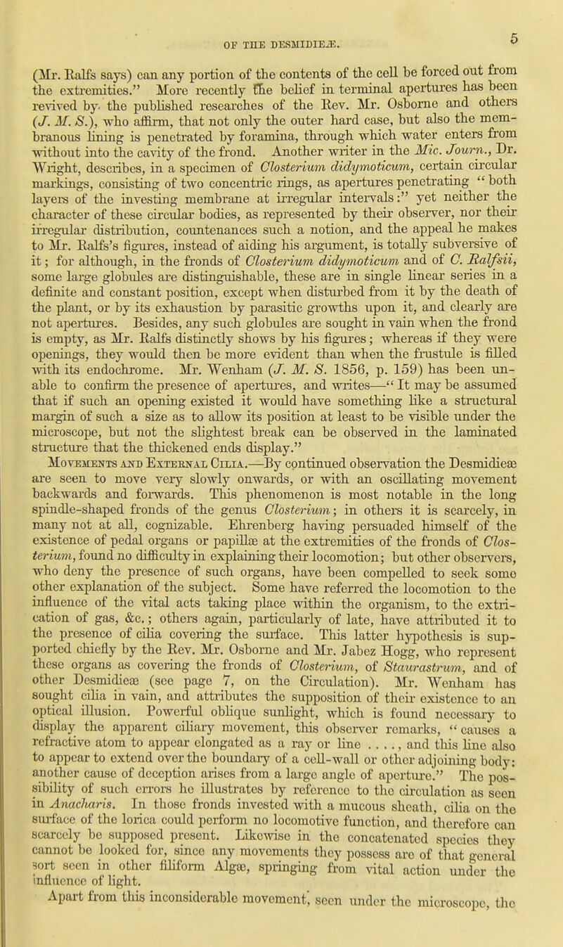 (Mr. Ralfs says) can any portion of the contents of the cell be forced out from the exti-emitios. More recently !lie belief in terminal apertures has been revived by. the published researches of the Eev. Mr. Osborne and others (J. M. S.), who affirm, that not only the outer hard case, but also the mem- bi-anous lining is penetrated by foramina, through which water enters from without into the cavity of the frond. Another writer in the Mic. Journ., Dr. VYxight, describes, in a specimen of Clostei-ium didymoticum, certain circular markings, consisting of two concentric rings, as apertures penetrating  both layei-s of the investing membrane at irregular intervals: yet neither the character of these circular bodies, as represented by their observer, nor their irregular distribution, coimtenances such a notion, and the appeal he makes to Mr. Ealfs's figures, instead of aidiag his argument, is totally subversive of it; for although, ia the fronds of Closterium didymoticum and of C. Ralfsii, some large globules are distinguishable, these are in single linear series in a definite and constant position, except when disturbed from it by the death of the plant, or by its exhaustion by parasitic growths upon it, and clearly are not apertures. Besides, any such globules are sought in vain when the frond is empty, as Mr. Ealfs distijictly shows by his figui'es; whereas if they were openings, they would then be more evident than when the frustule is filled ■with its endochrome. Mr. Wenham {J. M. S. 1856, p. 159) has been un- able to confinn the presence of apertures, and writes— It may be assumed that if such an opening existed it would have something like a structural margin of such a size as to allow its position at least to be visible under the microscope, but not the slightest break can be observed in the laminated structure that the thickened ends display. Movements aitd Exteenax Chia.—By continued observation the DesmidiesE are seen to move very slowly onwards, or with an oscillating movement backwards and forwards. This phenomenon is most notable in the long spindle-shaped fronds of the genus Closterium; in others it is scarcely, in many not at all, cognizable. Ehrenberg having persuaded himself of the existence of pedal organs or papUlae at the extremities of the fronds of Clos- terium, foimd no difficulty in explaining their locomotion; but other observers, who deny the presence of such organs, have been compelled to seek somo other explanation of the subject. Some have referred the locomotion to the influence of the vital acts taking place within the organism, to the extri- cation of gas, &c.; others again, particularly of late, have attributed it to the presence of cOia coveiing the suiface. This latter hypothesis is sup- ported chiefly by the Rev. Mr. Osborne and Mr. Jabez Hogg, who represent these organs as covering the fronds of Closterium, of Staurastrum, and of other Desmidieoe (see page 7, on the Circulation). Mr. Wenham has sought cilia in vain, and attributes the supposition of their existence to an optical illusion. Powerful oblique sunlight, which is found necessary to (hsplay the apparent ciliaiy movement, this observer remarks,  causes a refractive atom to appear elongated as a ray or line .. .., and this line also to appear to extend over the boundary of a cell-wall or other adjoining body: another cause of deception arises from a large angle of aperture. The pos- sibility of such en-ors he illustrates by reference to the circulation as seen in Anacharis. In those fronds invested with a mucous sheath, cilia on the surface of the lorica could perform no locomotive function, and therefore can scarcely be supposed present. Like^vise in the concatenated species they cannot be looked for, since any movements they possess are of that general -sort seen in other filiform Algse, springing from ^^tal action under the influence of hght. Apart from tliis inconsiderable movement', seen under the microscope, the