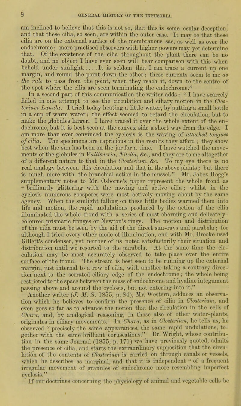 am inclined to believe that this is not so, that this is some ocular deception, and that these cilia, so seen, arc -ndthin the outer case. It may be that these ciHa are on the external surface of the membranous sac, as well as over the endochrome ; more practised observers with higher powers may yet determine that. Of the existence of the cilia throughout the plant there can be no doubt, and no object I have ever seen wiU bear comparison with this when behold under sunhght It is seldom that I can trace a current up one margin, and round the point down the other; these currents seem to me as the rule to pass from the point, when they reach it, down to the centre of the spot where the cilia are seen terminating the endochrome. In a second part of this communication the writer adds : I have scarcely failed in one attempt to see the circulation and ciliary motion in the Clos- terium Lunula. I tried today heating a little water, by putting a small bottle in a cup of warm water; the effect seemed to retard the circulation, but to make the globules larger. I have traced it over the whole extent of the en- dochrome, but it is best seen at the convex side a short way from the edge. I am more than ever convinced the cyclosis is the waving of attached tongues of cilia. The specimens are capricious in the results they afford ; they show best when the sun has been on the jar for a time. I have watched the move- ments of the globules in Vallisneria, Nitella, &c., and they are to me altogether of a different nature to that in the Closterium, &c. To my eye there is no real analogy between this circulation and that in the above plants; but there is much more with the branchial action in the mussel. Mr. Jabez Hogg's supplementary notes to Mr. Osborne's paper represent the whole frond as  brilliantly gUttering with the moving and active cilia; whilst in the cyclosis numerous zoospores were most actively moving about by the same agency. When the sunlight falling on these little bodies warmed them into life and motion, the rapid undulations produced by the action of the cOia illuminated the whole frond with a series of most charming and dehcately- coloured prismatic fringes or Newton's rings. The motion and distiibution of the cilia must be seen by the aid of the direct sun-rays and parabola ; for although I tried eveiy other mode of illumination, and with Mi-. Brooke nsed Gniett's condenser, yet neither of us noted satisfactoinly theu- situation and distribution until we resorted to the parabola. At the same time the cir- culation may be most accurately observed to take place over the entire surface of the frond. The stream is best seen to be ranning up the external margin, jiLst internal to a row of cilia, with another taking a contrary direc- tion next to the serrated cUiary edge of the endochrome; the whole being restricted to the space between the mass of endochrome and hyaline integument passing above and around the cyclosis, but not entering into it. Another writer (J. M. S. 1855, p. 84), Mr. Western, adduces an observa- tion which he believes to confii-m the presence of ciHa in Closterium, and even goes so far as to advance the notion that the circulation in tlie cells of Chara, and, by analogical reasoning, in those also of other water-plants, originates in cihary movements. In Ohara, as in Closterium, he tells us, he observed  precisely tlic same appearances, the same rapid undulations, to- gether with the same brilliant coruscations. Dr. Wright, whose contribu- tion in the same Journal (1855, p. 171) Ave have previously quoted, admits the presence of cilia, and starts the extraordinaiy supposition that the circu- lation of the contents of Closterium is carried on through canals or vessels, which he describes as marginal, and that it is independent  of a fi-oquent irregular movement of granules of endochrome more resembling imperfect cyclosis. If oiu' doctrines concerning the physiology of animal and vegetable cells be