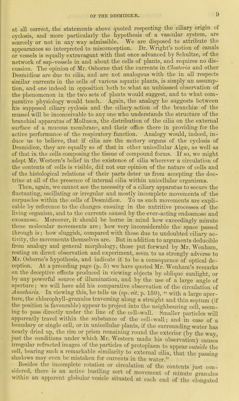 at all correct, the' statements above quoted respecting the ciliary origin of cyclosis, and more particularly the hyiiothesis of a vascular system, are scarcely or not in any way admissible. We are disposed to attribute the appearances so interpreted to misconception. Dr. Wright's notion of canals or vessels is equally extravagant with that once advanced by Schultze, of the network of sap-vessels in and about the cells of plants, and requii-es no dis- cussion. The opinion of Mr. Osborne that the ciu-rents in Closteria and other Desmidieae ai-e due to cilia, and are not analogous with the in all respects similar currents in the cells of various aquatic plants, is simply an assump- tion, and one indeed in opposition both to what an unbiassed observation of the phenomenon in the two sets of plants would suggest, and to what com- parative physiology would teach. Again, the analogy he suggests between his supposed ciliary cyclosis and the ciliary action of the branchiae of the mussel will be inconceivable to any one who understands the structiu-e of the brancliial apparatus of Mollusca, the distribution of the cilia on the external siu-face of a mucous membrane, and their office there in providing for the active performance of the respiratory function. Analogy would, indeed, in- duce us to believe, that if cilia are the motory organs of the cyclosis of Desmidieae, they are equally so of that in other unicellular Algae, as well as of that in the cells composing the tissue of compoimd forms. If so, we might adopt Mr. Western's belief in the existence of cilia wherever a circulation of the contents of cells is visible, did not om' opinion of the natuji'e of cells and of the histological relations of their parts deter us from accepting the doc- trine at all of the presence of internal cilia within unicellular organisms. Then, again, we cannot see the necessity of a ciliary apparatus to secui-e the flirctuating, oscillating or irregular and mostly incomplete movements of the coi-puscles within the cells of Desmidieas. To us such movements are expli- cable by reference to the changes ensuing in the nutritive processes of the living oi'ganisra, and to the cm-rents caused by the ever-acting endosmose and exosmose. Moreover, it should be borne in mind how exceedingly minute these molecular movements are; how veiy inconsiderable the space passed through is; how sluggish, compared with those due to undoubted ciliaiy ac- tivity, the movements themselves are. But in addition to arguments deduciblo froni analogy and general morphology, those put forwai'd by Mr. Wenham, resting on du-ect observation and experiment, seem to us strongly adverse to Mr. Osborne's hypothesis, and indicate it to be a consequence of optical de- ception. At a preceding page (p. 5) we have quoted Mr. Wenham's remarks on the deceptive effects produced in viewing objects by oblique sunlight, or by any powerful soiu-ce of illumination, and by the use of a large angle of aperture; we will here add his comparative obsei-vation of the circulation of Anacharis. In viewing this, he tells us (op. cit. p. 159),  with a large aper- ture, the chlorophj'll-granules traversing along a straight and thin septum (if the position is favourable) appear to project into the neighbouring cell, seem- ing to pass directly under the line of the cell-wall. Smaller particles mil apparently travel within the substance of the cell-wall; and in case of a boundary or single cell, or in unicellular plants, if the surrounding water has nearly di-ied up, the rim or prism remaining round the exterior (by the way, just the conditions under which Mr. Western made his observation) causes irregular refracted images of the particles of protoplasm to appear outside the cell, bearing such a remarkable similarity to external cilia, that the passin- shadows may even be mistaken for currents in the water.  Besides the incomplete rotation or circulation of the contents iust con- sidered, there is an active l)ustling sort of movement of minute granides witlim an apparent globidar vesicle situated at each end of the elongated