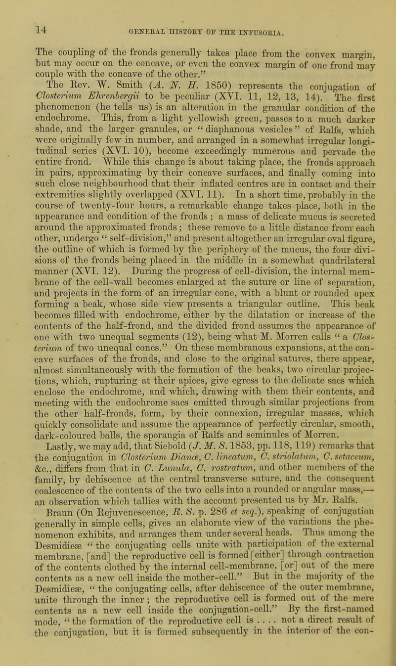 The coupling of the fronds generally takes place from the convex margin, but may occur on the concave, or even the convex margin of one frond may couple -with the concave of the other. The Eev. W. Smith {A. N. H. 1850) represents the conjugation of Closterhcm Elirenbergii to be peculiar (XVI. 11, 12, 13, 14). The first phenomenon (he tells us) is an alteration in the granular condition of the endochrome. This, from a light yellowish green, passes to a much darker shade, and the larger granules, or  diaphanous vesicles  of Ealfs, which were originally few in number, and arranged in a somewhat irregular longi- tudinal series (XVI. 10), become exceedingly numerous and pervade the entire frond. While this change is about taking place, the fronds approach in pairs, approximating by their concave surfaces, and finally coming into such close neighbourhood that their inflated centres are in contact and their extremities slightly overlapped (XVI. 11). In a short time, probably in the course of twenty-foiu- hours, a remarkable change takes place, both in the appearance and condition of the fronds ; a mass of delicate mucus is secreted around the approximated fronds; these remove to a little distance from' each other, undergo  self-division, and present altogether an irregular oval figure, the outhue of which is formed by the peripheiy of the mucus, the fom* divi- sions of the fronds being placed ia the middle in a somewhat quadrilateral maimer (XVI. 12). During the progress of cell-division, the internal mem- brane of the ceU-wall becomes enlarged at the suture or line of separation, and projects in the form of an irregular cone, with a blunt or rounded apex forming a beak, whose side view presents a triangular outline. This beak becomes filled with endochrome, either by the dilatation or increase of the contents of the half-frond, and the divided frond assumes the appearance of one with two unequal segments (12), being what M. Morren calls *' a Chs- terium of two unequal cones. On these membranous expansions, at the con- cave surfaces of the fronds, and close to the original sutures, there appear, almost simultaneously with the formation of the beaks, two cii-cular projec- tions, which, rupturing at their apices, give egress to the delicate sacs which enclose the endochrome, and which, drawing with them their contents, and meeting with the endochrome sacs emitted through similar projections from the other half-fronds, form, by their connexion, in-egular masses, which quickly consolidate and assume the appearance of perfectly crrculai-, smooth, dark-coloui-ed balls, the sporangia of Ealfs and seminulcs of Morren. Lastly, we may add, that Siebold (J. M. S. 1853, pp. 118,119) remarks that the conjugation in C'lostenum Diance, C. Uneatum, C. striolatum, G.setaceum, &c., differs from that in G. Lunula, G. rostratum, and other members of the family, by dehiscence at the central transverse suture, and the consequent coalescence of the contents of the two cells into a rounded or angular mass,— an observation which taUies with the account presented us by Mr. Ealfs. Braun (On Eejuvenescence, R. S. p. 286 et seq.), speaking of conjugation generally in simple cells, gives an elaborate view of the variations tlie phe- nomenon exhibits, and arranges them under several heads. Thus among the Desmidiefe  the conjugating cells unite with participation of the external membrane, [and] the reproductive cell is formed [either] through contraction of the contents clothed by the internal cell-membrane, [or] out of the mere contents as a new cell inside the mother-cell. But in the majority of the Desmidieae,  the conjugating cells, after dehiscence of the out^r membrane, unite through the inner; the reproductive cell is formed out of the mere contents as a new cell inside the conjugation-cell. By the first-named mode, the formation of the reproductive cell is .... not a direct result of the conjugation, but it is fomed subsequently in the interior of the con-