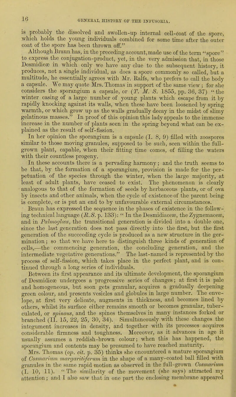 is probably the dissolved and swollcn-up internal cell-coat of the spore, which holds the young individuals combined for some time after the outer coat of the spore has been thrown off. Although Braun has, in the preceding account,made use of the tcnn spore to express the conjugation-product, yet, in the verj^ admission that, in those Desmidie£E in which only we have any clue to the subsequent history, it produces, not a siiigie individual, as does a spore commonly so called, but a multitude, he essentially agrees with Mr. Ralfs, who prefers to call the body a capsule. We may quote Mrs. Thomas in support of the same view; for she considers the sporangium a capsule, or {T. M. 8. 1855, pp. 36, 37) the winter casing of a large number of young plants which escape from it by rapidly knocking against its walls, when these have been loosened by spring warmth, or which grow up as the walls gradually decay in the midst of slimy gelatinoiis masses. In proof of this opinion this lady appeals to the immense increase in the number of plants seen in the spring beyond what can be ex- plained as the result of self-fission. In her opinion the sporangium is a capsule (I. 8, 9) filled with zoospores similar to those moving granules, supposed to be such, seen within the fuU- grown plant, capable, when their fitting time comes, of filling the waters with their countless progeny. In these accounts there is a pervading harmony; and the truth seems to be that, by the formation of a sporangium, provision is made for the per- petuation of the species through the winter, when the large majority, at least of adult plants, have ceased to exist. The phenomenon is clearly analogous to that of the formation of seeds by herbaceous plants, or of ova by insects and other animals, when the cycle of existence of the parent being is complete, or is put an end to by unfavourable external circumstances. Braun has expressed the sequence in the phases of existence in the follow- ing technical language {11.8. p. 133): In the Desmidiacefe, the Zygnemacefe, and in Palmoglcea, the transitional generation is divided into a double one, since the last generation does not pass directly into the first, but the fii-st generation of the succeeding cycle is produced as a new structiu'e in the ger- mination ; so that we have here to distinguish three kinds of generation of cells,—the commencing generation, the concluding generation, and the intermediate vegetative generations. The last-named is represented by the process of self-fission, which takes place in the perfect plant, and is con- tinued through a long series of individuals. Between its fii'st appearance and its ultimate development, the sporangium of DesmidiesE undergoes a progressive series of changes; at fii'st it is pale and homogeneous, but soon gets granular, acquires a gradually deepening green colour, and presents vesicles and globules in large nimiber. The enve- lope, at fii-st very delicate, augments in thickness, and becomes lined by others, whilst its suiface either remains smooth or becomes granular, tubcr- culatcd, or spinoris, and the spines themselves in many instances forked or branched (II. 15, 22, 25, 30, 34). Simultaneously with these changes the integument increases in density, and together Avith its processes acquires considerable firmness and toughness. Moreover, as it advances in age it usually assumes a reddish-bro-woi colour; when this has happened, the sporangium and contents may be presumed to have reached matiuitj-. Mrs. Thomas {op. cit. p. 35) thinks she cncoimtered a mature sporangium of Cosmarium margaritiferum in the shape of a many-coated ball filled with gi-anules in the same rapid motion as obseiTcd in the full-grown Cosmarium (I. 10, 11). The similiirity of the movement (she says) attracted ray attention; and I also saw that in one part the enclosing mombranc appeared