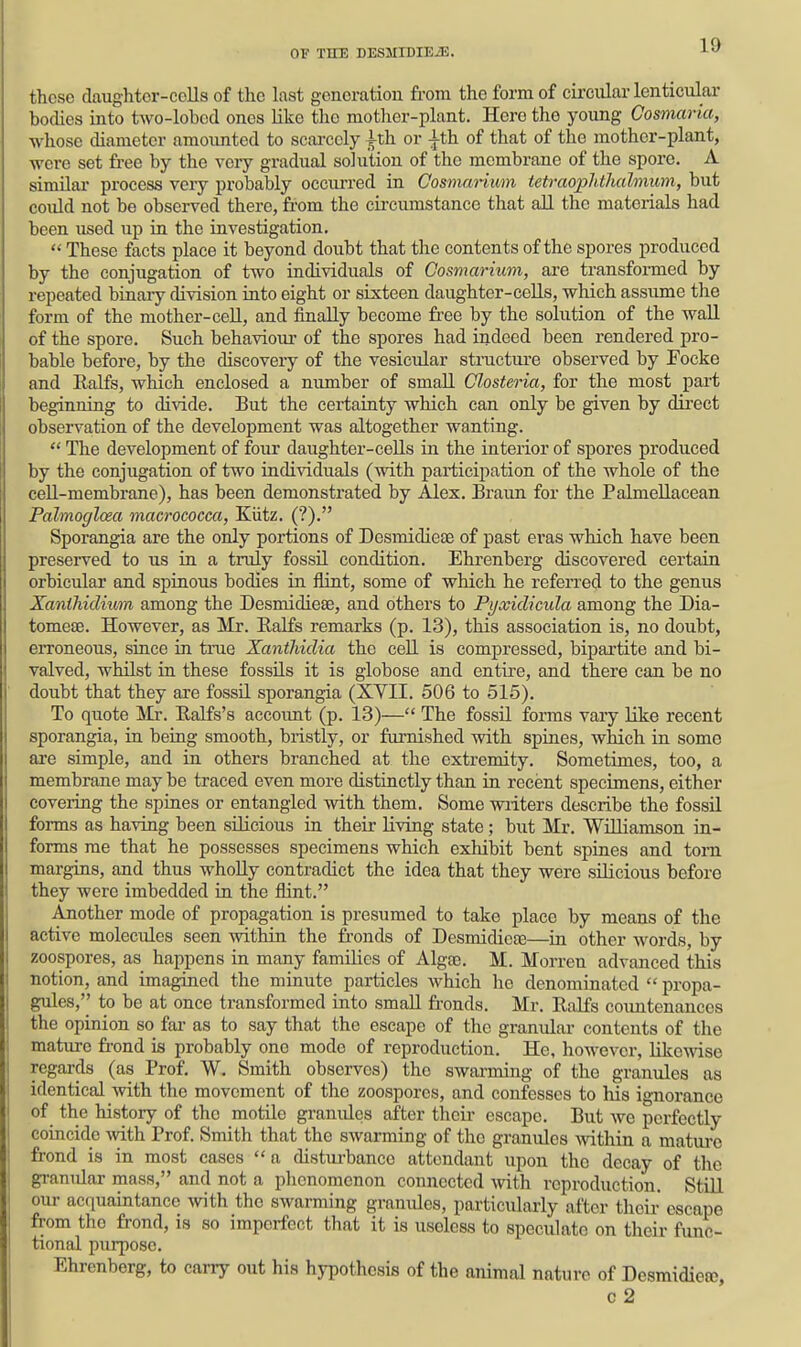 those daughtor-eells of the last generation from the form of circular lenticular bodies into two-lobcd ones like the mother-plant. Hero the young Cosmaria, whose diameter amounted to scai-coly ^th or |th of that of the mother-plant, were set free by the very gradual solution of the membrane of the spore. A similai* process very probably occurred in Cosmarium tetraophthalmum, but could not be observed there, fi'om the cii'cumstance that all the materials had been used up in the investigation.  These facts place it beyond doubt that the contents of the spores produced by the conjugation of two individuals of Cosmarium, are transformed by repeated binaiy division into eight or sixteen daughter-cells, which assume the form of the mother-cell, and finally become free by the solution of the waU of the spore. Such behaviour of the spores had indeed been rendered pro- bable before, by the discovery of the vesicular stnicture observed by Foeke and Ealfs, which enclosed a number of small Chsteria, for the most part beginning to divide. But the certainty wliich can only be given by direct observation of the development was altogether wanting.  The development of four daughter-cells in the interior of spores produced by the conjugation of two individuals (with participation of the whole of the cell-membrane), has been demonstrated by Alex. Braun for the Palmellacean Palmoglcea macrococca, Kiitz. (?). Sporangia are the only portions of Desmidiese of past eras which have been preserved to us in a truly fossil condition. Ehrenberg discovered certain orbicular and spinous bodies in flint, some of which he referred to the genus Xanthiclium among the Desmidieae, and others to Pyxiclicula among the Dia- tomeae. However, as Mr. Ealfs remarks (p. 13), this association is, no doubt, erroneous, since in tme Xanthidia the cell is compressed, bipartite and bi- valved, whilst in these fossils it is globose and entire, and there can be no doubt that they are fossU sporangia (XVII. 506 to 515). To quote Mr. Kalfs's accoimt (p. 13)— The fossil forms vary Kke recent sporangia, in being smooth, bristly, or furnished with spines, which in some are simple, and in others branched at the extremity. Sometimes, too, a membrane may be traced even more distinctly than in recent specimens, either covering the spines or entangled with them. Some writers describe the fossil forms as having been sUicious in their living state; but Mr. Williamson in- forms me that he possesses specimens wliich exhibit bent spines and torn margins, and thus wholly contradict the idea that they were silicious before they were imbedded in the flint. Another mode of propagation is presumed to take place by means of the active molecides seen within the fronds of DesmidicEe—in other words, by zoospores, as happens in many families of Algae. M. Morren advanced this notion, and imagined the minute particles which he denominated  propa- gules,'' to be at once transformed into small fronds. Mr. Ralfs coimtenances the opinion so ftu- as to say that the escape of the granular contents of the mature frond is probably one mode of reproduction. He, however, likewise regards (as Prof. W, Smith observes) the swarming of the granules as identical with the movement of the zoospores, and confesses to his ignorance of the history of the motile granules after theii- escape. But we perfectly coincide mth Prof. Smith that the swarming of the granules Avithin a matm-c frond is in most cases a cHstm-bance attendant iipon the decay of the granular mass, and not a plienomenon connected with reproduction. StUl ouj- acquaintance -with the swarming granules, particularly after their escape from the frond, is so imperfect that it is useless to speculate on tlieir func- tional purpose. Ehrenberg, to carry out his hypothesis of the animal nature of Desmidiete,