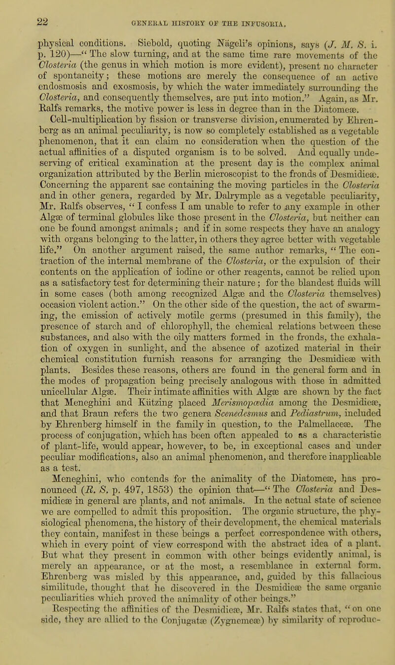 physical conditions. Siebold, quoting Niigeli's opinions, says {J. M. S. i. p. 120)— The slow turning, and at the same time rare movements of the Closteria (the gemis in which motion is more evident), present no character of spontaneity; these motions are merely the consequence of an active endosmosis and exosmosis, by which the water immediately sm-rounding the Closteria, and consequently themselves, are put into motion. Again, as Mr. Kalfs remarks, the motive power is less in degree than in the Diatomeaj. Cell-multiplication by fission or transverse division, enumerated by Ehren- borg as an animal peculiarity, is now so completely established as a vegetable phenomenon, that it can claim no consideration when the question of the actual afimities of a disputed organism is to be solved. And equally unde- serving of critical examination at the present day is the complex animal organization attributed by the Berlin microscopist to the fronds of Desmidiea;. Concerning the apparent sac containing the moving particles in the Closteria and in other genera, regarded by Mr. Dalrymple as a vegetable pecuharity, Mr, Ralfs obseives,  I confess I am unable to refer to any example in other Algae of terminal globules like those present in the Closteria, but neither can one be found amongst animals; and £f in some respects they have an analogy with organs belonging to the latter, in others they agree better with vegetable life. On another argument raised, the same author remarks,  The con- traction of the internal membrane of the Closteria, or the expiilsion of their contents on the application of iodine or other reagents, cannot be rehed upon as a satisfactory test for determining their nature; for the blandest fluids vrill in some cases (both among recognized Algse and the Closteria themselves) occasion violent action. On the other side of the question, the act of swarm- ing, the emission of actively motile germs (presumed in this family), the presence of starch and of chlorophyll, the chemical relations between these substances, and also with the oily matters formed in the fi'onds, the exhala- tion of oxygen in sunlight, and the absence of azotized material in their chemical constitution furnish reasons for an'anging the Desmidiea3 with plants. Besides these reasons, others are foimd in the general form and in the modes of propagation being precisely analogous with those in admitted uniceUulai' Algae. Their intimate afimities with Algae are shown by the fact that Meneghini and Klitzing placed Merismo-pcedia among the Desmidieae, and that Braun refers the two genera Scenedesmtis and Pediastrum, rucluded by Ehrenberg himself in the famUy in question, to the PalmeUaceae. The process of conjugation, wHch has been often apiiealed to as a characteristic of plant-Hfe, would appear, however, to be, in exceptional cases and imder peculiar modifications, also an animal phenomenon, and therefore inapplicable as a test. Meneghini, who contends for the animality of the Diatomeae, has pro- nounced {B. S. p. 497, 1853) the opinion that— The Closteria and Des- midieae in general are plants, and not animals. In the actual state of science we ai-e compelled to admit this proposition. The organic structure, the phy- siological phenomena, the history of their development, the chemical materials they contain, manifest in these beings a perfect correspondence with others, which in eveiy point of view coiTOspond with the abstract idea of a plant. But what they present in common with other beings cndcntly animal, is merely an appearance, or at the most, a resemblance in external form. Ehrenberg was misled by this appearance, and, guided by this fallacious similitude, tliought that he discovered in the Dcsmidiea) the same oi-ganic pecuharities wliich proved the animality of other beings. Respecting the affinities of tlio Desmidicaj, Mr. Ralfs states that,  on one side, they arc allied to the Conjugatac (Zygnemea)) by similarity of reproduc-
