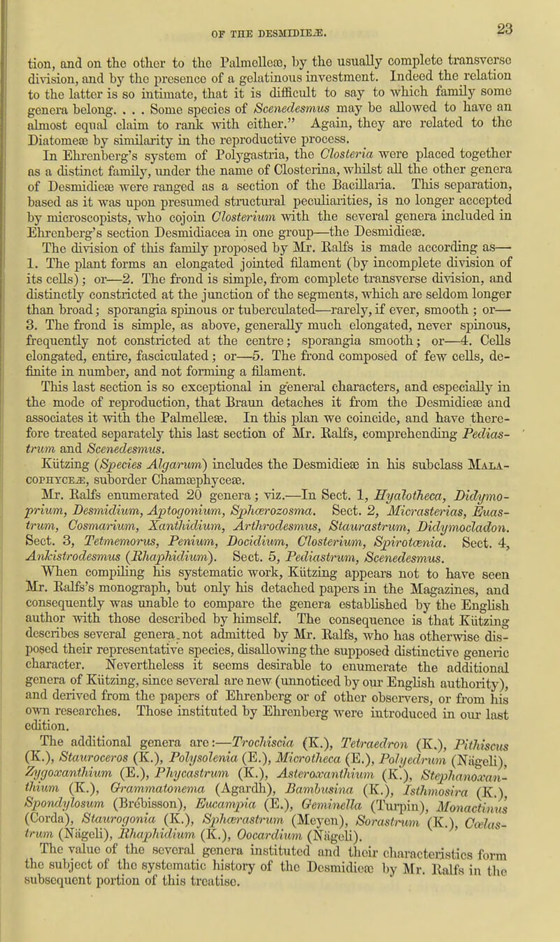 tion, and on tho other to the Palmolleae, by tliG usually complete transverse di\ision, and by the presence of a gelatinous investment. Indeed the relation to the latter is so intimate, that it is difficult to say to which family some genera belong. . . . Some species of Scenedesmus may be allowed to have an almost equal claim to ranli with either. Again, they are related to the Diatomeoe by similai-ity in the reproductive process. In Elu-enberg's system of Polygastria, the Olosteria were placed together as a distinct family, imder the name of Closterina, whilst aU the other genera of Desmidieae were ranged as a section of the Bacillaria. This separation, based as it was upon presumed stnictiu-al peculiarities, is no longer accepted by microscopists, who cojoin Closterium with the several genera included in Ehrenberg's section Desmidiacea in one group—the Desmidieas. The division of this family proposed by Mr. Kalfs is made according as— 1. The plant forms an elongated jointed filament (by incomplete division of its cells); or—2. The frond is simple, fr'om complete transverse division, and distinctly constricted at the junction of the segments, which are seldom longer than broad; sporangia spinous or tuberculated—rarely, if ever, smooth ; or— 3. The frond is simple, as above, generally much elongated, never spinous, frequently not constricted at the centre; sporangia smooth; or—4. Cells elongated, entii-e, fasciculated; or—5. The fr-ond composed of few cells, de- finite in number, and not forming a filament. This last section is so exceptional in g'eneral characters, and especially in the mode of reproduction, that Braun detaches it from the Desmidieae and associates it with the PalmeUese. In this plan we coincide, and have there- fore treated separately this last section of Mr. Ralfs, comprehending Pedias- trum and Scenedesmus. Kiitzing {Species Algamm) includes the Desmidieae in his subclass Mala- copHYCEJE, suborder Chamajphyceae. Mr. Ealfs enumerated 20 genera; viz.—In Sect. 1, Hyaloiheca, Didymo- prium, Desmidium, Aptogonium, SphcBrozosma. Sect. 2, Micrasterias, Euas- trwm, Cosmarium, Xanthidium, Arthrodesmus, Staurastrum, Didymocladon. Sect. 3, Tetmemorus, Penium, Docidium, Closterium, Spirotcenia. Sect. 4, AnJcistrodesmus (lihapMdium). Sect. 5, Pediastrum, Scenedesmm. When compihng his systematic work, Kiitzing appears not to have seen Mr. Ralfs's monograph, but only his detached papers in the Magazines, and consequently was unable to compare the genera estabHshed by the English author with those described by himself. The consequence is that Kiitzing describes several genera, not admitted by Mr. Ealfs, who has otherwise dis- posed their representative species, disallowing the supposed distinctive generic character. Nevertheless it seems desirable to enumerate the additional genera of Kiitzing, since several are new (unnoticed by our English authority), and derived from the papers of Ehrenberg or of other obsei-vers, or from his own researches. Those instituted by Ehrenberg were introduced in oiu- last edition. The additional genera are:—TrocMscia (K.), Tetraedron (K.), PitMscus (K.), Staiiroceros (K.), Polysolenia (E.), Mia-otlieca (E.), Pohjedmm (Niigeh), Zygoxanthium (E.), Phycastrum (K.), Asteroxanthium (K.), Stephanoxan- ihium (K.), Grammatonema (Agardh), Bamhusirm (K.), Isthmosira (K.) Spondylosum (Brcbisson), EMampia (E.), OemimUa (Turpin), Monactinus (Corda), Staurogonia (K.), Sphoirastrum (Meyen), Sorastrum (K.), Ccelas- trum (Niigcli), lUmphidium (K.), Oocardium (Niigcli). ' The value of the several genera instituted and their characteristics form the subject of the systematic history of the Desmidiete by Mr. llalfs in the subsequent portion of this treatise.