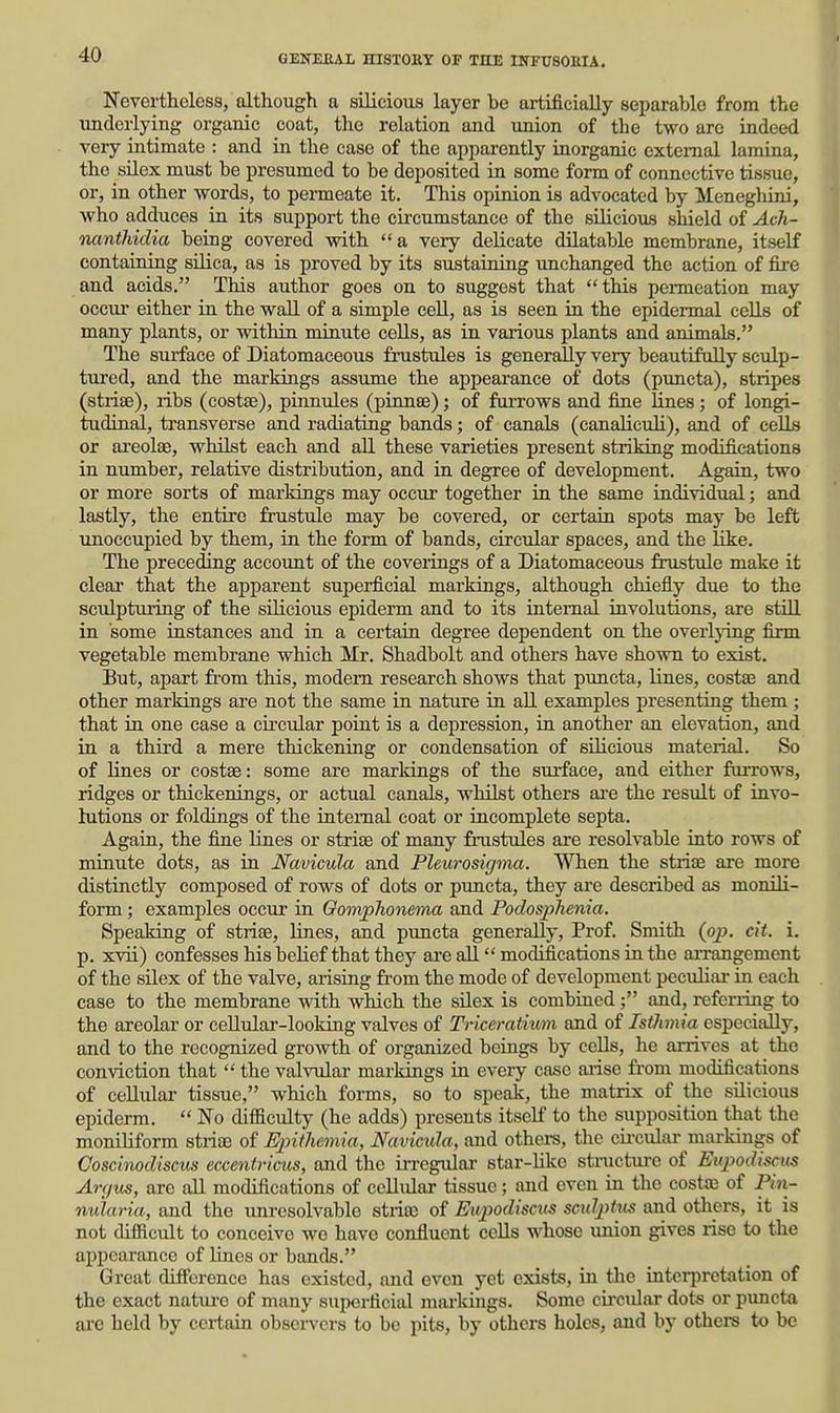 Nevertheless, although a silicious layer be artificially separable from the underlying organic coat, the relation and union of the two are indeed very intimate : and in the case of the apparently inorganic external lamina, the silex must be presumed to be deposited in some form of connective tissue, or, in other words, to permeate it. This opinion is advocated by Menegliini, who adduces ia its support the circumstance of the silicious shield of Ach- nanthidia being covered with a very delicate dilatable membrane, itself containing silica, as is proved by its sustaining unchanged the action of fire and acids. This author goes on to suggest that this permeation may occur either in the wall of a simple cell, as is seen in the epidermal cells of many plants, or within minute cells, as in various plants and animals. The sxirface of Diatomaceous frustules is generally very beautifully sculp- tured, and the markings assume the appearance of dots (puncta), stripes (striae), ribs (costae), pinnules (pinnse); of furrows and fine lines; of longi- tudinal, transverse and radiating bands; of canals (canaliculi), and of cells or areolae, whilst each and aU these varieties present striking modifications in number, relative distribution, and in degree of development. Again, two or more sorts of markings may occur together ia the same individual; and lastly, the entire frustule may be covered, or certain spots may be left unoccupied by them, in the form of bands, circular spaces, and the like. The preceding account of the coverings of a Diatomaceous frustule make it clear that the apparent superficial markings, although chiefly due to the sculpturing of the silicious epiderm and to its internal involutions, are still in some instances and in a certain degree dependent on the overlying firm vegetable membrane which Mr. Shadbolt and others have shown to exist. But, apart fr'om this, modem research shows that puncta, lines, costae and other markings are not the same in nature in aU examples presenting them; that in one case a circular point is a depression, in another an elevation, and in a third a mere thickening or condensation of silicious material. So of lines or costae: some are markings of the surface, and either furrows, ridges or thickenings, or actual canals, whilst others ai'e the result of invo- lutions or foldings of the internal coat or incomplete septa. Again, the fine lines or striae of many frustules are resolvable into rows of minute dots, as in Navicula and Pleurosigma. When the striae are more distinctly composed of rows of dots or puncta, they are described as monili- form; examples occur in Oomphonema and Poclosphenia. Speaking of striae, Unes, and puncta generally, Prof. Smith {op. cit. i. p. xvii) confesses his belief that they are all modifications in the arrangement of the silex of the valve, arising fi-om the mode of development peciiliar in each case to the membrane with which the silex is combinedand, referiing to the areolar or ceUular-looking valves of Triceratium and of Isthmia especially, and to the recognized growth of organized beings by cells, he arrives at the conviction that  the valvular markings in every case aiise from modifications of cellular tissue, which forms, so to speak, the matrix of the silicious epiderm.  No difficulty (he adds) presents itself to the supposition that the moniliform striae of Epithemia, Navicula, and others, the circular markings of Coscimdiseiis eccentricus, and the iiTegular star-Uke structure of Enpodiscus An/us, are all modifications of cellular tissue; and even in the costae of P»i- nuiaria, and the unresolvable stiiaj of Eupodisciis scidpUis and others, it is not difficult to conceive wo have confluent cells whose union gives rise to the appearance of lines or bands. Great difference has existed, and even yet exists, in the interpretation of the exact natiu'o of many superficial markings. Some circular dots or pimcta ai'e held by certain observers to be pits, by others holes, and by others to be