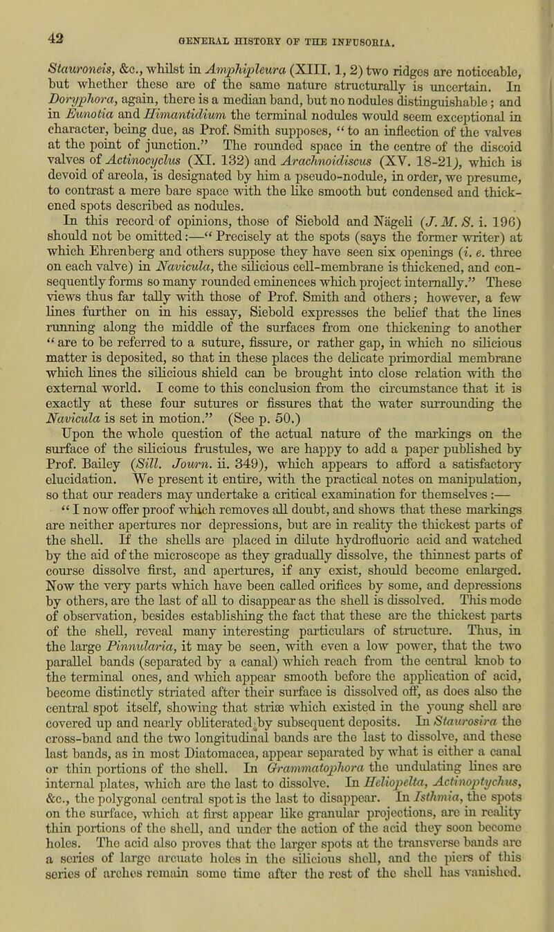 Stauroneis, &c., whilst in AmxMphura (XIII. 1, 2) two ridges are noticeable, but whether these are of the same nature structurally is uncertain. In Borypliora, again, there is a median band, but no nodules distinguishable; and in Eunotia and Himantidivm the terminal nodules would seem exceptional in character, being due, as Prof. Smith supposes,  to an inflection of the valves at the point of junction. The rounded space in the centre of the discoid valves of Actinocyclus (XI. 132) and Arachnoicliscus (XV, 18-21;, which is devoid of areola, is designated by him a pseudo-nodule, in order, we presume, to contrast a mere bare space with the like smooth but condensed and thick- ened spots described as nodules. In this record of opinions, those of Siebold and Nageli (J. M.S. i. 196) should not be omitted:— Precisely at the spots (says the former vmter) at which Ehrenberg and others suppose they have seen six openings {i. e. three on each valve) in Navicula, the silicious cell-membrane is thickened, and con- sequently forms so many rounded eminences which project internally. These views thus far tally with those of Prof. Smith and others; however, a few lines further on in his essay, Siebold expresses the belief that the lines limning along the middle of the surfaces fi'om one thickening to another  are to be referred to a suture, fissure, or rather gap, in which no silicious matter is deposited, so that in these places the delicate primordial membrane which lines the silicious shield can be brought into close relation with the external world, I come to this conclusion from the cii'cumstance that it is exactly at these four sutures or fissures that the water surrounding the Navicula is set in motion. (See p. 50.) Upon the whole question of the actual nature of the mai-kings on the surface of the silicious frustules, we are happy to add a paper published by Prof. Bailey {8ill. Jowrn. ii. 349), which appears to afford a satisfactory elucidation. We present it entire, with the practical notes on manipulation, so that our readers may imdertake a critical examination for themselves :—  I now offer proof which removes all doubt, and shows that these markings are neither apertures nor depressions, but are in reality the thickest parts of the shell. If the shells are placed in dilute hydrofluoric acid and watched by the aid of the microscope as they gradually dissolve, the thinnest parts of course dissolve first, and apertures, if any exist, should become enlarged. Now the very parts which have been called orifices by some, and depressions by others, are the last of aU to disappear as the shell is dissolved. This mode of observation, besides establishing the fact that these are the thickest parts of the shell, reveal many interesting particulars of structure. Thus, in the large Pinnularia, it may be seen, with even a low power, that the two parallel bands (separated by a canal) which reach fi-om the central knob to the terminal ones, and which appear smooth before the application of acid, become distinctly striated after their surface is dissolved oft', as does also the central spot itself, showing that striaa which existed in the yoimg shell are covered up and nearly obliterated4by subsequent deposits. In Siaiirosira the cross-band and the two longitudinal bands ai-e tho last to dissolve, and these last bands, as in most Diatomacea, appeal- separated by what is cither a canal or thin portions of the shell. In GrammatojpJwra the undulating lines are internal plates, which are the last to dissolve. In Heliopelta, Actlnoptychus, &c., the polygonal central spot is the last to disappear. In Isihmia, the spots on the surface, Avhich at first appear like granular projections, arc in reality thin portions of the shell, and imdor the action of the acid they soon become holes, Tho acid also proves that tlie larger spots at the transverse bands are a scries of large arcuate holes in the silicious shell, and the piers of this series of arches remain some time after tho rest of tho sheU has vanished.